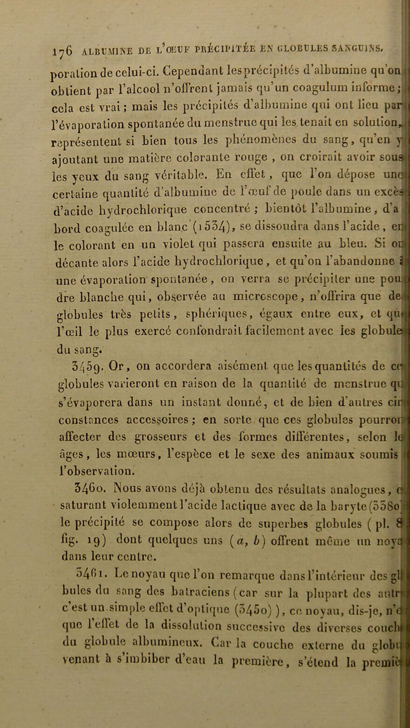 - ♦ Igl ’ 1^6 ALBUMINE DE l’ûEUE PRÉCIPITÉE EN GLOBULES SANGUINS. poralion de celui-ci. Cependant les précipités d’albumine quon obtient par l’alcool n’offrent jamais qu’un coagulum informe cela est vrai; mais les précipités d’albumine qui ont lieu par j l’évaporation spontanée du menstrue qui les. tenait en solution* j représentent si bien tous les phénomènes du sang, qu’en y I ajoutant une matière colorante rouge , on croirait avoir soudjl les yeux du sang véritable. En effet, que l’on dépose uno; certaine quantité d’albumine de l’œuf de poule dans un excès-j d’acide hydrochiorique concentré; bientôt l’albumine, d’a ? bord coagulée en blanc (1534), se dissoudra dans l’acide, enj le colorant en un violet qui passera ensuite au bleu. Si ont décante alors l’acide hydrochiorique , et qu’on l’abandonne âi une évaporation spontanée, on verra se précipiter une poaf dre blanche qui, observée au microscope, n’offrira que de § globules très petits, sphériques, égaux entre eux, et qmj l’œil le plus exercé confondrait facilement avec les globules^ du sang. 3459. Or, on accordera aisément que les quantités de ces globules varieront en raison de la quantité de menstrué qiM s’évaporera dans un instant donné, et de bien d'autres cirf constances accessoires ; en sorte que ces globules pourroi» affecter des grosseurs et des formes différentes, selon le? âges, les mœurs, l’espèce et le sexe des animaux soumis i l’observation. 54bo. Nous avons déjà obtenu des résultats analogues, saturant violemment l’acide lactique avec de la baryte (558o • le précipité se compose alors de superbes globules ( pl. 8f fig. 19) dont quelques uns {a, b) offrent même un noya* dans leur centre. 54f Le noyau que l’on remarque dons 1 intérieur des gl billes du sang des batraciens (car sur la plupart des anlr c est un simple effet d optique (545o) ), ce noyau, dis-je, n’a que 1 ellet de la dissolution successive des diverses couchf» du globule albumineux. Caria couche externe du globn venant à s imbiber d eau la première, s’étend la premièl