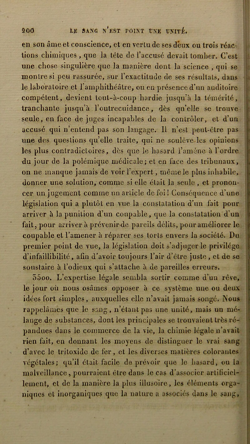 en son âme et conscience, et en vertu de scs deux ou trois réac lions chimiques , que la tête de l’accusé devait tomber. C’est une chose singulière que la manière dont la science , qui se montre si peu rassurée, sur l’exactitude de ses résultats, dans b le laboratoire et l’amphithéâtre, ou en présence d’un auditoire compétent, devient loul-à-coup hardie jusqu’à la témérité, tranchante jusqu’à l’outrecuidance, dès qu’elle se trouve seule, en lace de juges incapables de la contrôler, et d’un accusé qui n’entend pas son langage. Il n’est peut-être pas une des questions qu’elle traite, qui ne soulèvedes opinions les plus contradictoires, dès que le hasard l’amène à l’ordre du jour de la polémique médicale; et en face des tribunaux, on ne manque jamais de voir l’expert, même le plus inhabile, donner une solution, comme si elle était la seule , et pronon- cer un jugement comme un article de foi ! Conséquence d’une législation qui a plutôt en vue la constatation d’un fait pour arriver à la punition d’un coupable, que la constatation d un fait, pour arriver à prévenir de pareils délits, pour améliorer le coupable et l’amener à réparer ses torts envers la société. Du premier point de vue, la législation doit s’adjuger le privilège d’infaillibilité, afin d’avoir toujours l’air d’être juste , et de se soustaire à l’odieux qui s’attache à de pareilles erreurs. 55 oo. L’expertise légale sembla sortir comme d’un rêve, le jour où nous osâmes opposer à ce système une ou deux idées fort simples, auxquelles elle n’avait jamais songé. Nous rappelâmes que le sang, n’étant pas une unité, mais un mé- lange de substances, dont les principales se trouvaient très ré- pandues dans le commerce de la vie, la chimie légale n’avait rien fait, en donnant les moyens de distinguer le vrai sang d’avec le triloxide de fer, et les diverses matières colorantes végétales; qu’il était facile de prévoir que le hasard, ou la malveillance, pourraient être dans le cas d’associer artificiel- lement, et de la manière la plus illusoire, les éléments orga- niques cl inorganiques que la nature a associés dans le sang,