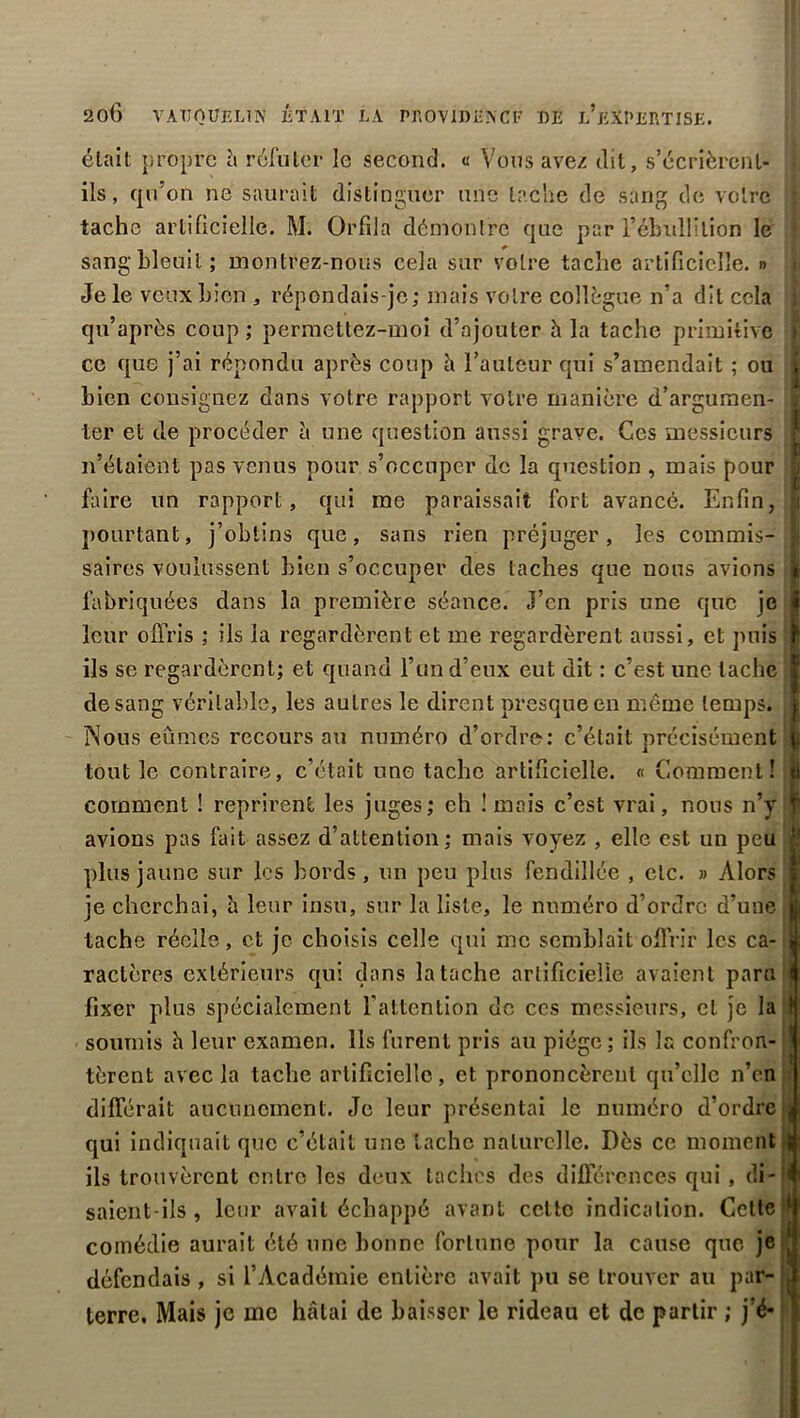 20Ô VATJ0ÜEL1N ÉTAIT LA PROVIDENCF DE l’eXPERTISE. était propre à réfuter le second. « Vous avez dit, s’écrièrcnl- ils, qu’on ne saurait distinguer une tache de sang de votre tache artificielle. M. Orfila démontre que par l’ébullition le sang bleuit; montrez-nous cela sur votre tache artificielle. » Je le veux bien , répondais-je; mais votre collègue n’a dit cela qu’après coup ; permettez-moi d’ajouter h la tache primitive ce que j’ai répondu après coup h l’auteur qui s’amendait ; ou bien consignez dans votre rapport votre manière d’argumen- ter et de procéder à une question aussi grave. Ces messieurs n’étaiènt pas venus pour s’occuper de la question , mais pour faire un rapport, qui me paraissait fort avancé. Enfin, pourtant, j’obtins que, sans rien préjuger, les commis- saires voulussent bien s’occuper des taches que nous avions fabriquées dans la première séance. J’en pris une que je leur offris ; ils la regardèrent et me regardèrent aussi, et puis ils se regardèrent; et quand l’un d’eux eut dit : c’est une tache de sang véritable, les autres le dirent presque en même temps. Nous eûmes recours au numéro d’ordre: c’était précisément tout le contraire, c’était une tache artificielle. « Comment! comment ! reprirent les juges; eh ! mois c’est vrai, nous n’y avions pas fait assez d’attention; mais voyez , elle est un peu plus jaune sur les bords, un peu plus fendillée , etc. » Alors je cherchai, è leur insu, sur la liste, le numéro d’ordre d’une tache réelle, et je choisis celle qui me semblait offrir les ca- ractères extérieurs qui dans la tache artificielle avaient paru fixer plus spécialement l’attention de ces messieurs, et je la soumis h leur examen. Ils furent pris au piège; ils la confron- tèrent avec la tache artificielle, et prononcèrent qu’elle n’en différait aucunement. Je leur présentai le numéro d’ordre qui indiquait que c’était une tache naturelle. Dès ce moment ils trouvèrent entre les deux taches des différences qui, di- saient-ils , leur avait échappé avant celte indication. Cette comédie aurait été une bonne fortune pour la cause que je défendais , si l’Académie entière avait pu se trouver au par- terre, Mais je me hâtai de baisser le rideau et de partir ; j’é* : i ï a i i ? ! î i *i I h î; ! : i J 1 ! t