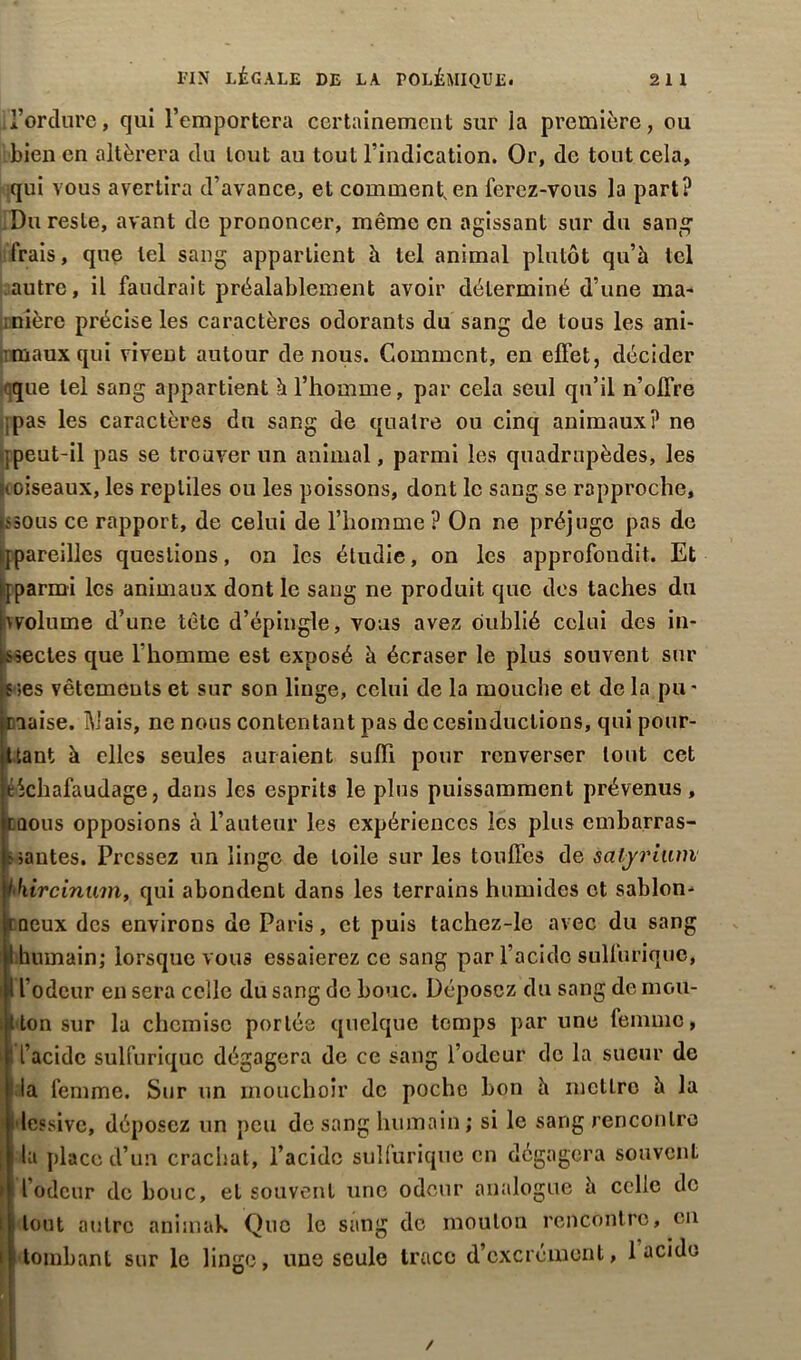 l’orclure, qui l’emportera certainement sur la première, ou bien en altérera du tout au tout l’indication. Or, de tout cela, qui vous avertira d’avance, et comment, en ferez-vous la part? Du reste, avant de prononcer, même en agissant sur du sang- frais , que tel sang appartient à tel animal plutôt qu’à tel autre, il faudrait préalablement avoir déterminé d’une ma- nière précise les caractères odorants du sang de tous les ani- maux qui vivent autour de nous. Comment, en effet, décider que tel sang appartient à l’homme, par cela seul qu’il n’offre :pas les caractères du sang de quatre ou cinq animaux? ne r peut-il pas se trouver un animal, parmi les quadrupèdes, les «(oiseaux, les reptiles ou les poissons, dont le sang se rapproche, i?50us ce rapport, de celui de l’homme ? On ne préjuge pas de {pareilles questions, on les étudie, on les approfondit. Et qparmi les animaux dont le sang ne produit que des taches du «volume d’une tête d’épingle, vous avez oublié celui des in- fectes que l'homme est exposé à écraser le plus souvent sur s;es vêtements et sur son linge, celui de la mouche et de la pu* jraaise. Ib'ais, ne nous contentant pas de cesinductions, qui pour- tant à elles seules auraient suffi pour renverser tout cet échafaudage, dans les esprits le plus puissamment prévenus, mous opposions à l’auteur les expériences les plus embarras- santes. Pressez un linge de toile sur les touffes de saljrium i hircinum, qui abondent dans les terrains humides et sablon- roeux des environs de Paris, et puis tachez-le avec du sang I humain; lorsque vous essaierez ce sang par l’acide sulfurique, Î' l’odeur en sera celle du sang de bouc. Déposez du sang de mou- ton sur la chemise portés quelque temps par une femme, i l’acide sulfurique dégagera de ce sang l’odeur de la sueur de ■ la femme. Sur un mouchoir de poche bon à mettre à la dessive, déposez un peu de sang humain ; si le sang rencontre ; i la place d’un crachat, l’acide sulluriqne en dégagera souvent l’odeur de bouc, et souvent une odeur analogue à celle de I tout autre animah Que le sang de mouton rencontre, en tombant sur le linge, une seule trace d’excrément, 1 acide i