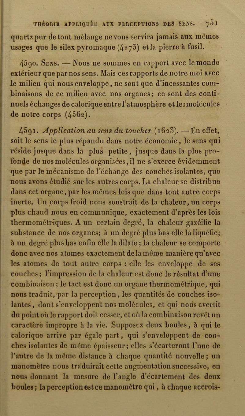 THÉORIE APPLIQUÉE AUX PERCEPTIONS DES SENS. 701 quartz pur de tout mélange ne vous servira jamais aux mémos usages que le silex pyromaque (4270) et la pierre à fusil. 4090. Sens. — Nous ne sommes en rapport avec le monde extérieur que par nos sens. Mais ces rapports de notre moi avec le milieu qui nous enveloppe, ne sont que d’incessantes com- binaisons de ce milieu avec nos organes; ce sont des conti- nuels échanges de calorique entre l’atmosphère et lesmolécules de notre corps (4062). 4591. Application au sens du toucher (1623). —En effet, soit le sens le plus répandu dans notre économie, le sens qui réside jusque dans la plus petite, jusque dans la plus pro- fonde de nos molécules organisées, il ne s’exerce évidemment que par le mécanisme de l’échange des couchés isolantes, que nous avons étudié sur les autres corps. La chaleur se distribue dans cet organe, par les mêmes, lois que dans tout autre corps inerte. Un corps froid nous soustrait de la chaleur, un corps plus chaud nous en communique, éxactement d’après les lois thermométriques. A un certain degré, la chaleur gazéifie la substance de nos organes; à un degré plus bas elle la liquéfie; à un degré plus bas enfin elle la dilate ; la chaleur se comporte donc avec nos atomes exactement delà même manière qu’avec les atomes do tout autre corps : elle les enveloppe de ses couches ; l’impression de la chaleur est donc le résultat d’une combinaison ; le tact est donc un organe thermométriquo, qui nous traduit, par la perception, les quantités ue couches iso- lantes, dont s’enveloppent nos molécules, et qui nous avertit du point où le rapport doit cesser, et où la combinaison revêt un caraclèrè impropre à la vie. Supposez deux boules, à qui le calorique arrive par égale part, qui s’enveloppent de cou- ches isolantes de même épaisseur; elles s’écarteront l’une de l’autre de la même distance h chaque quantité nouvelle; un manomètre nous traduirait cette augmentation successive, en nous donnant la mesure de l’angle d’écartement des deux boules; la perception est ce manomètre qui, à chaquo accrois-