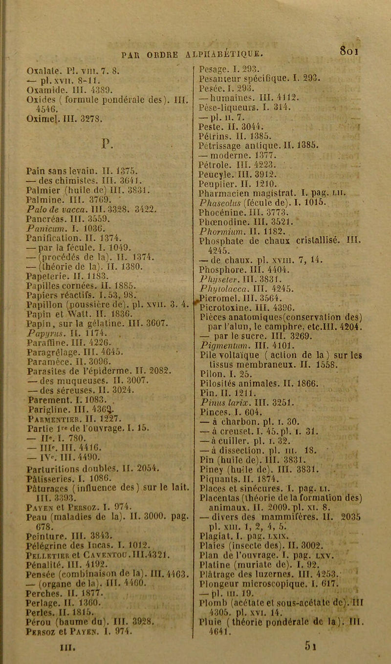 Soi PAR ORDRE Oxnlale. 1*!. vin. 7. 8. — pl. xvii. 8-11. Oxamidc. 111. 43S9. Oxides ( formule pondérale des). III. 4546. Oxime!. III. 3278. P. Pain sans levain. II. 1375. — des chimistes. III. 3641. Palmier (huile de) III. 3831. Palmine. III. 3769. ’ Palo de vacca. III. 3328. 3422. Pancréas. III. 3559. Panicum. I. 1036. Panification. II. 1374. — par la fécule. I. 1049. procédés de la). II. 1374. théorie de la). II. 1380. Papeterie. II. 11S3. Papilles cornées. II. 1885. Papiers réactifs. 1.53, 98. Papillon (.poussière de), pl. xvii. 3. 4. Papin et Walt. II. 1836. Papin, sur la gélatine. III. 3607. Papyrus. II. 1174. Paraffine. III. 4226. Paragrêlage. III. 4645. Paramèce. II. 3096. Parasites de l’épiderme. II. 2082. — des muqueuses. II. 3007. — des séreuses. II. 3024. Parement. 1.1083. . Parigline. III. 436^. Parmentier. II. 1227. Partie lre de l’ouvrage. I. 15. — II«. I. 780. — IIP. III. 4416. — IV'. III. 4490. Parturitions doubles. II. 2054. Pâtisseries. I. 1086. Pâturages (influence des) sur le lait. III. 3393. Payen et Persoz. I. 974. Peau (maladies de la). II. 3000. pag. G78 Peinture. III. 3843. Pélégrinc des Incas. I. 1012. Peli-etiep. et Caventoij. III.4321. Pénalité. III. 4192. Pensée (combinaison de la). 111.4463. — (organe delà). III. 4460. Perches. II. 1877. Perlage. II. 1360. Perles. II. 1815. Pérou (baume du). NI. 3928. Persoz et Payen. I. 974. ALPHABETIQUE. Pesage. I. 293. Pesanteur spécifique. I. 293. Pesée. I. 293. — humaines. III. 4112. Pèse-liqueurs. I. 314. — pl. h. 7. Peste. II. 3044. Pétrins. II. 1385. Pétrissage antique. II. 1385. — moderne. 1377. Pétrole. III. 4223. Peucyle. III. 3912. Peuplier. II. 1210. Pharmacien magistrat. I. pag. un. Phaseolus (fécule de). I. 1015. Phocénine. III. 3773. Pbœnodine. III. 3521. Phormium. II. 1182. Phosphate de chaux cristallisé. III. 4245. — de chaux, pl. xvm. 7, 14. Phosphore. III. 4404. Plufseter. III. 3831. Pliylolacca. III. 4245. JPicromel. III. 3564. Picrotoxine. III. 4396. Pièces anatomiqucs(conservalion des) par l’alun, le camphre, etc.III. 4204. — par le sucre. III. 3269. Pigmentum. III. 4101. Pile voltaïque (action de la) sur les tissus membraneux. II. 1558. Pilon. I. 25. Pilosités animales. II. 1866. Pin. II. 1211. Pinus larix. III. 3251. Pinces. I. 604. — à charbon, pl. i. 30. — à creuset. I. 45.pl. i. 31. — à cuiller, pl. i. 32. — à dissection, pl. m. 18. Pin (huile de). III. 3831. Piney (hmle de). III. 3831. Piquants. II. 1874. Places et sinécures. I. pag. u. Placentas (théorie de la formation des) animaux. II. 2009. pl. xi. 8. — divers des mammifères. II. 2035 pl. xiii. 1, 2, 4, b. Plagiat. I. pag. lxix. Plaies (insecte des). II. 3002. Plan de l’ouvrage. I. pag. lxv. Platine (muriatc de). I. 92. Plâtrage des luzernes. III. 4253. ' Plongeur microscopique. I. 617. — pl. m. 19. Plomb (acétate et sous-acétate de). III 4305. pl. xvi. 14. Pluie (théorie pondérale de la). III. 4641. 5i ni.