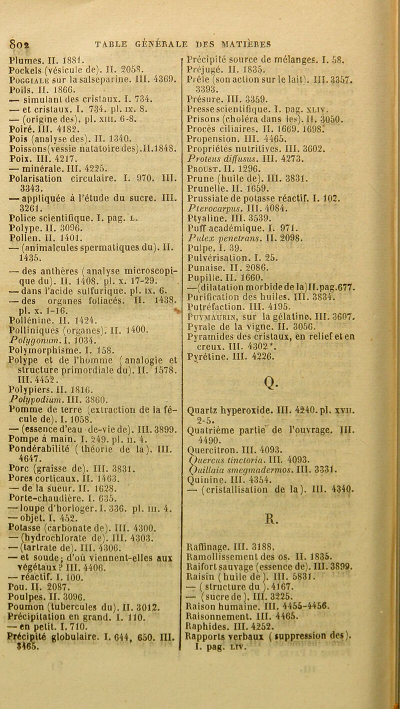 Plumes. II. 1881. Pockels (vésicule de). II. 2058. Puggiai.iî sur la salseparine. III. 4369. Poils. II. 1806. — simulant des crislaux. I. 734. — et cristaux. I. 734. pl. ix. 8. — (origine des), pl. xiii. 6-8. Poiré. III. 4182. Pois (analyse des). II. 1340. Poissons(vessie natatoire des).II.1848. Poix. III. 4217. — minérale. III. 4225. Polarisation circulaire. I. 970. III. 3343. — appliquée à l’étude du sucre. III. 3261. Police scientifique. I. pag. l. Polype. II. 3096. Pollen. II. 1401. — (animalcules spermatiques du). II. 1435. — des anthères (analyse microscopi- que du). II. 1408. pl. x. 17-29. — dans l’acide sulfurique, pl. îx. 6. — des organes foliacés. II. 1438. pl. x. 1-16. *> Pollénine. II. 1424. Polliniques (organes). II. 1400. Potÿgonum.l. 1034. Polymorphisme. I. 158. Polype et de l’homme ( analogie et structure primordiale du). II. 1578. III. 4452. Polypiers. II. 1810. Polypodiym. III. 3860. Pomme de terre (extraction de la fé- cule de). I. 1058. — (essence d’eau de-vie de). III. 3899. Pompe à main. I. 249. pl. ii. 4. Pondérabilité (théorie de la). III. 4647. Porc (graisse de). III. 3831. Porescorticaux.il. 1463. — de la sueur. II. 1628. Porte-chaudière. I. 635. — loupe d’horloger. I. 336. pl. ni. 4. — objet. I. 452. Potasse (carbonate de). III. 4300. — (hydrochlorate de). III. 4303. — (tartrate de). III. 4306. — et soude; d’où viennent-elles aux végétaux ? III. 4406. — réactif. 1.100. Pou. II. 2087. Poulpes. II. 3096. Poumon (tubercules du). II. 3012. Précipitation en grand. I. 110. — en petit. I. 710. Précipité globulaire. I. 644, 650. III. Précipité source de mélanges. I. 58. Préjugé. II. 1835. Prêle (son action sur le lait}. 111.3357. 3393 Présure. III. 3359. Presse scientifique. I. pag. xliv. Prisons (choléra dans les). IL 3050. Procès ciliaires. II. 1669. 1698.' Propension. III. 4465. Propriétés nutritives. III. 3602. Proteus diffus us. III. 4273. Proust. II. 1296. Prune (huile de). III. 3831. Prunelle. II. 1659. Prussiate de potasse réactif. I. 102. Plerocarpus. III. 4084. Ptyaline. III. 3539. Puff académique. I. 971. Pulex penetrans. II. 2098. Pulpe. I. 39. Pulvérisation. I. 25. Punaise. II. 2086. Pupille. II. 1660. —(dilatation morbidede la)II.pag.677. Purification des huiles. III. 3S34. Putréfaction. III. 4195. Puymaurin, sur la gélatine. III. 3607. Pyrale de la vigne. II. 3056. Pyramides des cristaux, en relief et en creux. III. 4302*. Pyrétine. III. 4226. Q. Quartz hyperoxide. III. 4240.pl. xvn. 2-5. Quatrième partie de l’ouvrage. III. 4490. Quercitron. III. 4093. )uercus tincloria. III. 4093. ')uillaia smegmadcrmos. III. 3331. Quinine. III. 4354. — (cristallisation de la). III. 4340. R. Raffinage. III. 3188. Ramollissement des os. II. 1835. Raifort sauvage (essence de). III. 3899. Raisin (huile de). III. 5831. — ( structure du ). 4167. — (sucrede). III. 3225. Raison humaine. III. 4455-4456. Raisonnement. III. 4465. Raphides. III. 4252. Rapports verbaux ( suppression des).