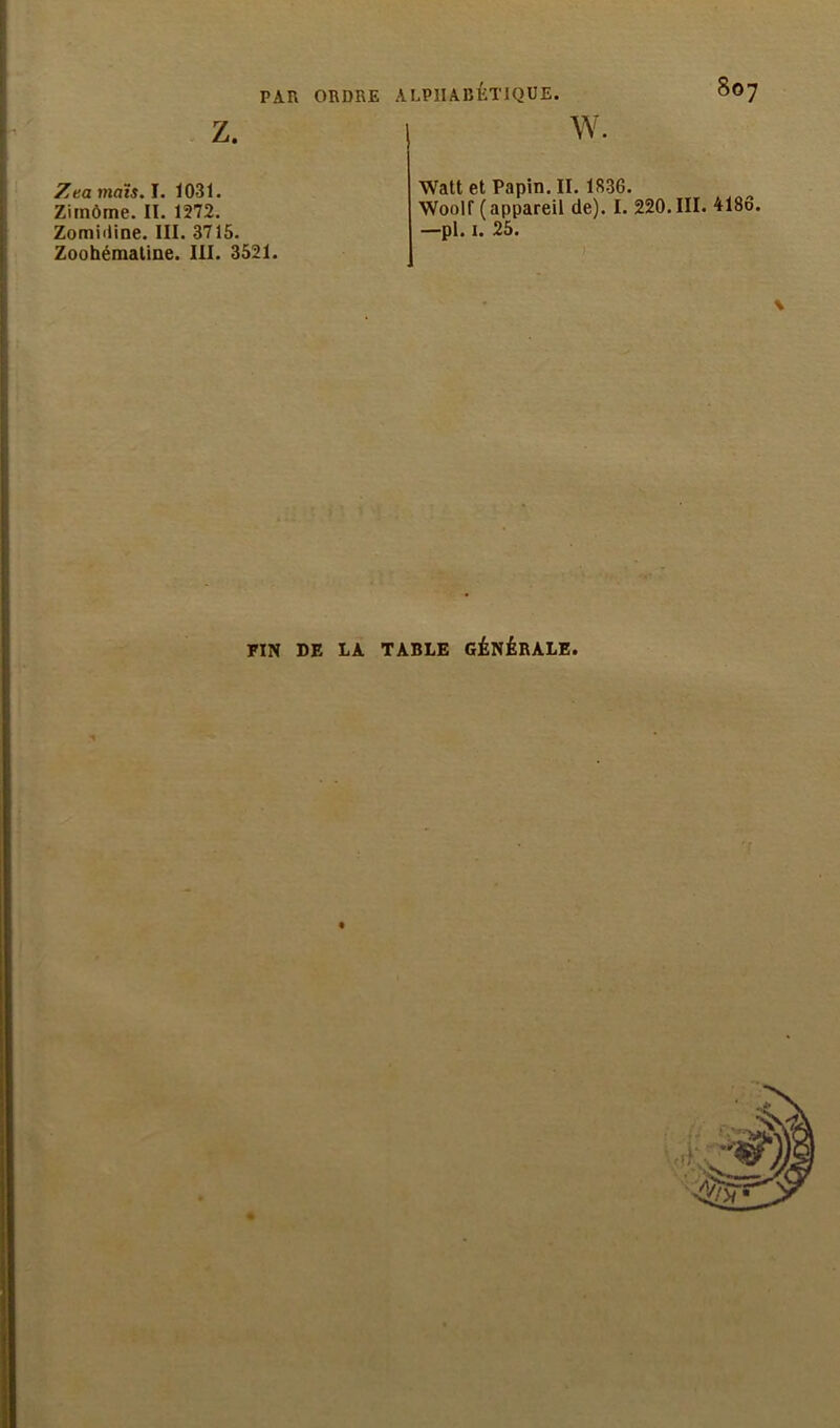 Z Zeamaïs. I. 1031. Zimôme. II. 1272. Zomiiiine. III. 3715. Zoohémaline. III. 3521. w. Watt et Papin.II. 1836. Woolf (appareil de). I. 220. III. 4186. —pl. 1. 25. \ FIN DE LA TABLE GÉNÉRALE.