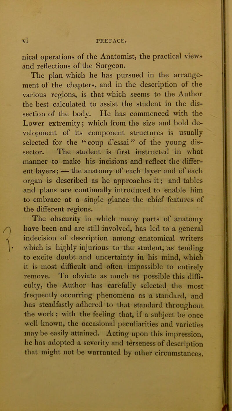 nical operations of the Anatomist, the practical views and reflections of the Surgeon. The plan which he has pursued in the arrange- ment of the chapters, and in the description of the various regions, is that which seems to the Author the best calculated to assist the student in the dis- section of the body. He has commenced with the Lower extremity; which from the size and bold de- velopment of its component structures is usually selected for the “ coup d’essai ” of the young dis- sector. The student is first instructed in what manner to make his incisions and reflect the differ- ent layers; — the anatomy of each layer and of each organ is described as he approaches it; and tables and plans are continually introduced to enable him to embrace at a single glance the chief features of the different regions. The obscurity in which many parts of anatomy have been and are still involved, has led to a general indecision of description among anatomical writers which is highly injurious to the student, as tending to excite doubt and uncertainty in his mind, which it is most difficult and often impossible to entirely remove. To obviate as much as possible this diffi- culty, the Author has carefully selected the most frequently occurring phenomena as a standard, and has steadfastly adhered to that standard throughout the work; with the feeling that, if a subject be once well known, the occasional peculiarities and varieties maybe easily attained. Acting upon this impression, he has adopted a severity and terseness of description that might not be warranted by other circumstances.