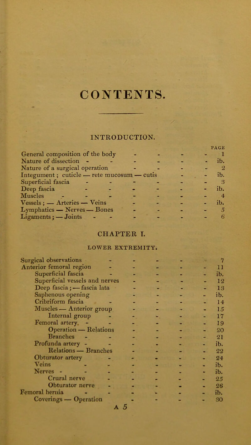 CONTENTS INTRODUCTION. General composition of the body Nature of dissection - Nature of a surgical operation Integument; cuticle — rete mucosum — cutis Superficial fascia - Deep fascia - Muscles - Vessels ; — Arteries — Veins Lymphatics — Nerves — Bones Ligaments j — Joints - CHAPTER I. LOWER EXTREMITY. Surgical observations Anterior femoral region Superficial fascia Superficial vessels and nerves Deep fascia; — fascia lata Saphenous opening Cribriform fascia Muscles— Anterior group Internal group Femoral artery. - Operation — Relations Branches Profunda artery - Relations — Branches Obturator artery Veins Nerves - Crural nerve Obturator nerve Femoral hernia Coverings — Operation A 5 PAGE 1 ib. 2 - ib. 3 ib. 4 ib. 5 6 7 11 ib. 12 13 ib. 14 15 17 - 19 20 21 ib. 22 24 ib. - ib. 25 - 26 - ib. 30