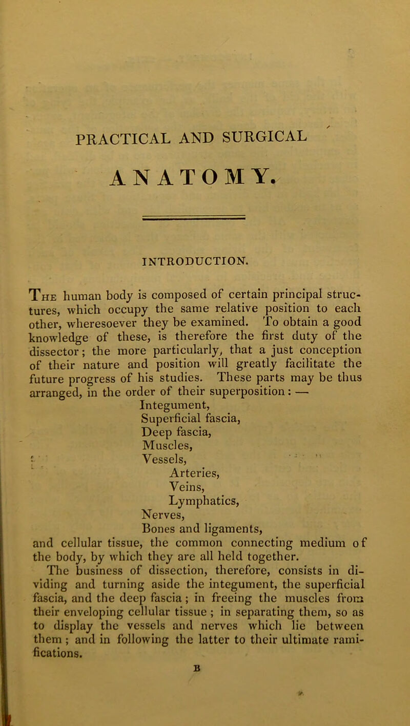 PRACTICAL AND SURGICAL ANATOMY. INTRODUCTION. The human body is composed of certain principal struc- tures, which occupy the same relative position to each other, wheresoever they be examined. To obtain a good knowledge of these, is therefore the first duty of the dissector; the more particularly, that a just conception of their nature and position will greatly facilitate the future progress of his studies. These parts may be thus arranged, in the order of their superposition: — Integument, Superficial fascia, Deep fascia, Muscles, ' Vessels, Arteries, Veins, Lymphatics, Nerves, Bones and ligaments, and cellular tissue, the common connecting medium of the body, by which they are all held together. The business of dissection, therefore, consists in di- viding and turning aside the integument, the superficial fascia, and the deep fascia; in freeing the muscles from their enveloping cellular tissue ; in separating them, so as to display the vessels and nerves which lie between them ; and in following the latter to their ultimate rami- fications. B