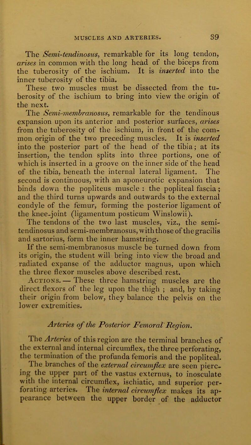 The Semi-tendinosus, remarkable for its long tendon, arises in common with the long head of the biceps from the tuberosity of the ischium. It is inserted into the inner tuberosity of the tibia. These two muscles must be dissected from the tu- berosity of the ischium to bring into view the origin of the next. The Semimembranosus, remarkable for the tendinous expansion upon its anterior and posterior surfaces, arises from the tuberosity of the ischium, in front of the com- mon origin of the two preceding muscles. It is inserted into the posterior part of the head of the tibia; at its insertion, the tendon splits into three portions, one of which is inserted in a groove on the inner side of the head of the tibia, beneath the internal lateral ligament. The second is continuous, with an aponeurotic expansion that binds down the popliteus muscle: the popliteal fascia; and the third turns upwards and outwards to the external condyle of the femur, forming the posterior ligament of the knee-joint (ligamentum posticum Winslowii). The tendons of the two last muscles, viz., the semi- tendinosus and semi-membranosus, with those of the gracilis and sartorius, form the inner hamstring. If the semi-membranosus muscle be turned down from its origin, the student will bring into view the broad and radiated expanse of the adductor magnus, upon which the three flexor muscles above described rest. Actions. — These three hamstring muscles are the direct flexors of the leg upon the thigh ; and, by taking their origin from below, they balance the pelvis on the lower extremities. Arteries of the Posterior Femoral Region. The Arteries of this region are the terminal branches of the external and internal circumflex, the three perforating, the termination of the profunda femoris and the popliteal. The branches of the external circumflex are seen pierc- ing the upper part of the vastus externus, to inosculate with the internal circumflex, ischiatic, and superior per- forating arteries. Ihe internal circumflex makes its ap- pearance between the upper border of the adductor