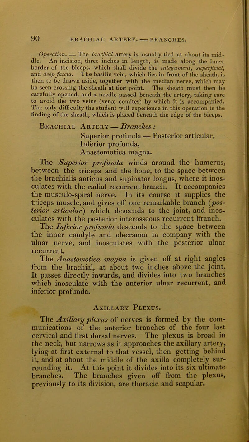 Operation. — The brachial artery is usually tied at about its mid- dle. An incision, three inches in length, is made along the inner border of the biceps, which shall divide the integument, superficial, and deep fascia. The basilic vein, which lies in front of the sheath, is then to be drawn aside, together with the median nerve, which may be seen crossing the sheath at that point. The sheath must then be carefully opened, and a needle passed beneath the artery, taking care to avoid the two veins (venae comites) by which it is accompanied. The only difficulty the student will experience in this operation is the finding of the sheath, which is placed beneath the edge of the biceps. Brachial Artery — Branches : Superior profunda — Posterior articular, Inferior profunda, Anastomotica magna. The Superior profunda winds around the humerus, between the triceps and the bone, to the space between the brachialis anticus and supinator longus, where it inos- culates with the radial recurrent branch. It accompanies the musculo-spiral nerve. In its course it supplies the triceps muscle, and gives off one remarkable branch (pos- terior articular') which descends to the joint, and inos- culates with the posterior interosseous recurrent branch. The Inferior profunda descends to the space between the inner condyle and olecranon in company with the ulnar nerve, and inosculates with the posterior ulnar recurrent. The Anastomotica magna is given off at right angles from the brachial, at about two inches above the joint. It passes directly inwards, and divides into two branches which inosculate with the anterior ulnar recurrent, and inferior profunda. Axillary Plexus. The Axillary plexus of nerves is formed by the com- munications of the anterior branches of the four last cervical and first dorsal nerves. The plexus is broad in the neck, but narrows as it approaches the axillary artery, lying at first external to that vessel, then getting behind it, and at about the middle of the axilla completely sur- rounding it. At this point it divides into its six ultimate branches. The branches given off from the plexus, previously to its division, are thoracic and scapular.