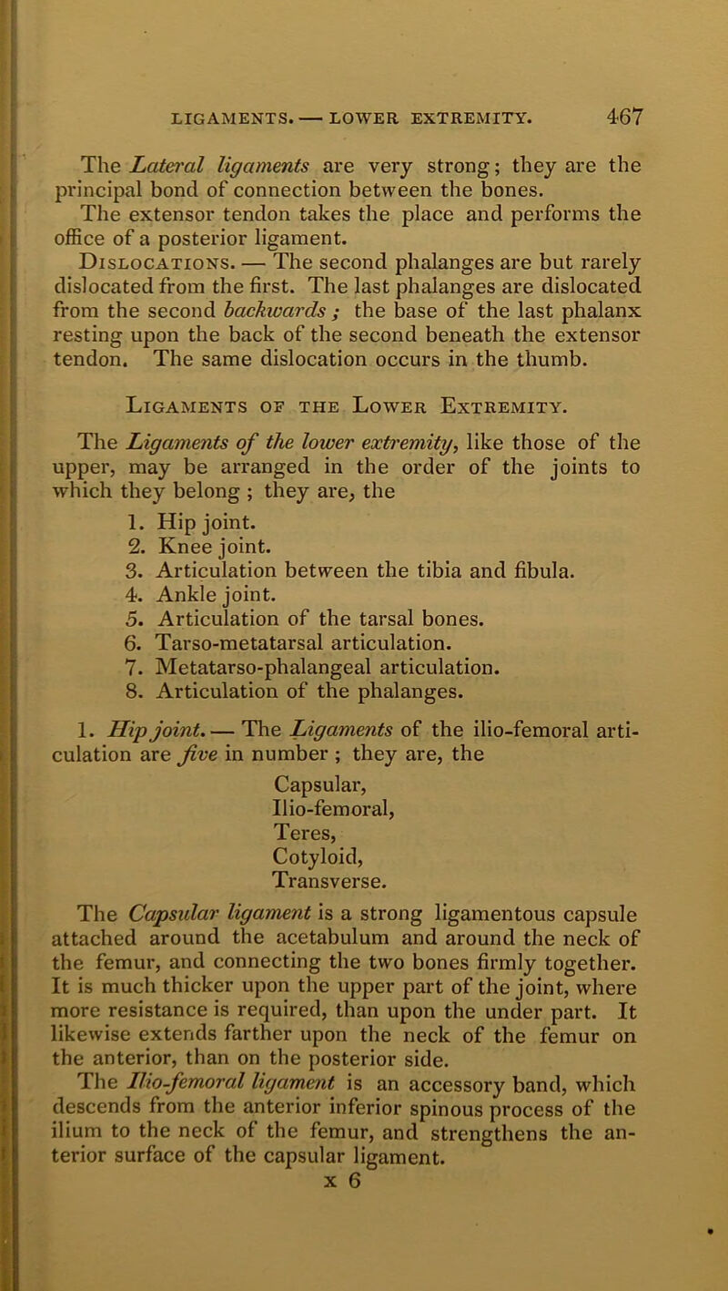 The Lateral ligaments are very strong; they are the principal bond of connection between the bones. The extensor tendon takes the place and performs the office of a posterior ligament. Dislocations. — The second phalanges are but rarely dislocated from the first. The last phalanges are dislocated from the second backivards ; the base of the last phalanx resting upon the back of the second beneath the extensor tendon. The same dislocation occurs in the thumb. Ligaments oe the Lower Extremity. The Ligaments of the lower extremity, like those of the upper, may be arranged in the order of the joints to which they belong ; they are, the 1. Hip joint. 2. Knee joint. 3. Articulation between the tibia and fibula. 4. Ankle joint. 5. Articulation of the tarsal bones. 6. Tarso-metatarsal articulation. 7. Metatarso-phalangeal articulation. 8. Articulation of the phalanges. 1. Hip joint. — The Ligaments of the ilio-femoral arti- culation are five in number ; they are, the Capsular, Ilio-femoral, Teres, Cotyloid, Transverse. The Capsular ligament is a strong ligamentous capsule attached around the acetabulum and around the neck of the femur, and connecting the two bones firmly together. It is much thicker upon the upper part of the joint, where more resistance is required, than upon the under part. It likewise extends farther upon the neck of the femur on the anterior, than on the posterior side. The Ilio-femoral ligament is an accessory band, which descends from the anterior inferior spinous process of the ilium to the neck of the femur, and strengthens the an- terior surface of the capsular ligament.