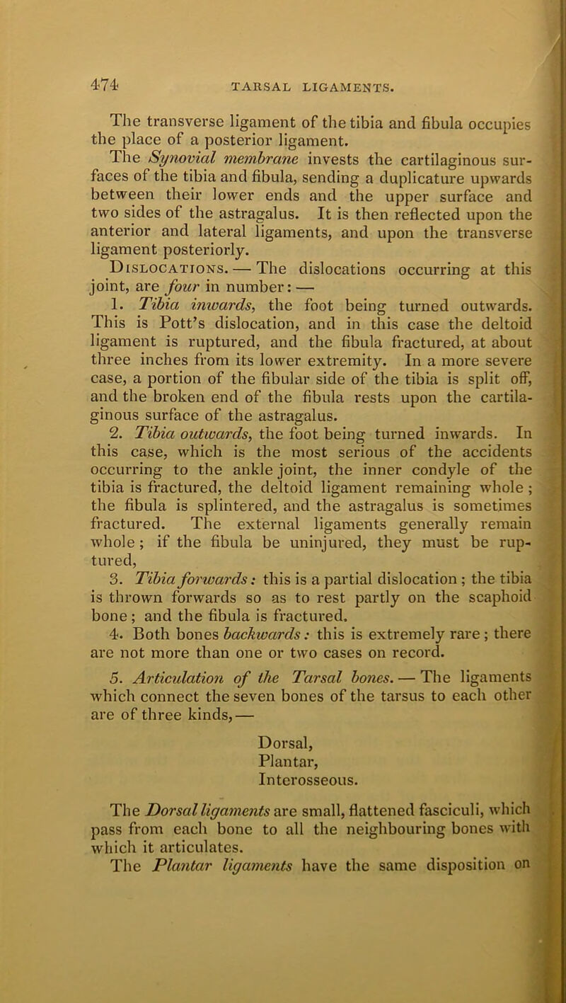 4-74< The transverse ligament of the tibia and fibula occupies the place of a posterior ligament. The Synovial membrane invests the cartilaginous sur- faces of the tibia and fibula, sending a duplicature upwards between their lower ends and the upper surface and two sides of the astragalus. It is then reflected upon the anterior and lateral ligaments, and upon the transverse ligament posteriorly. Dislocations. — The dislocations occurring at this joint, are four in number: — 1. Tibia inwards, the foot being turned outwards. This is Pott’s dislocation, and in this case the deltoid ligament is ruptured, and the fibula fractured, at about three inches from its lower extremity. In a more severe case, a portion of the fibular side of the tibia is split off, and the broken end of the fibula rests upon the cartila- ginous surface of the astragalus. 2. Tibia outwards, the foot being turned inwards. In this case, which is the most serious of the accidents occurring to the ankle joint, the inner condyle of the tibia is fractured, the deltoid ligament remaining whole ; the fibula is splintered, and the astragalus is sometimes fractured. The external ligaments generally remain whole ; if the fibula be uninjured, they must be rup- tured, 3. Tibia forwards: this is a partial dislocation ; the tibia is thrown forwards so as to rest partly on the scaphoid bone ; and the fibula is fractured. 4. Both bones backwards: this is extremely rare ; there are not more than one or two cases on record. 5. Articulation of the Tarsal bones. — The ligaments which connect the seven bones of the tarsus to each other are of three kinds,— Dorsal, Plantar, Interosseous. The Dorsal ligame?its are small, flattened fasciculi, which pass from each bone to all the neighbouring bones with which it articulates. The Plantar ligaments have the same disposition on