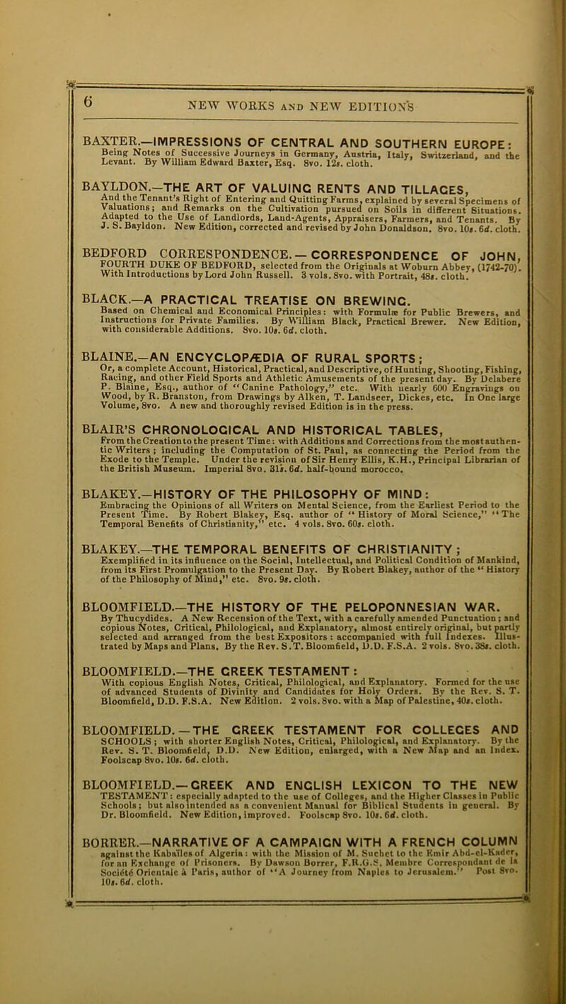 BAXTER.—IMPRESSIONS OF CENTRAL AND SOUTHERN EUROPE: Being; Notes of Successive Journeys in Germany, Austria, Italy, Switzerland, and the Levant. By William Edward Baxter, Esq. 8vo. 12*. cloth. BAYLDON.-—THE ART OF VALUING RENTS AND TILLAGES, And the Tenant’s Right of Entering; and Quitting Farms, explained by several Specimens of Valuations; and Remarks on the Cultivation pursued on Soils in different Situations. Adapted to the Use of Landlords, Land-Agents, Appraisers, Farmers, and Tenants. By J. S. Bayldon. New Edition, corrected and revised by John Donaldson. 8vo. 10*. 6d. cloth. BEDFORD CORRESPONDENCE.—CORRESPONDENCE OF JOHN, FOURTH DUKE OF BEDFORD, selected from the Originals at Woburn Abbey, (1742-70). With Introductions by Lord John Russell. 3 vols. 8vo. with Portrait, 48*. cloth. BLACK.—A PRACTICAL TREATISE ON BREWING. Based on Chemical and Economical Principles: with Formulae for Public Brewers, and Instructions for Private Families. By William Black, Practical Brewer. New Edition, with considerable Additions. 8vo. 10*. 6d. cloth. BLAINE.—AN EN CYC LOP/EDI A OF RURAL SPORTS; Or, a complete Account, Historical, Practical, and Descriptive, of Hunting, Shooting, Fishing, Racing, and other Field Sports and Athletic Amusements of the present day. By Delabere P. Blaine, Esq., author of “ Canine Pathology,” etc. With nearly 600 Engravings on Wood, by R. Branston, from Drawings by Aiken, T. Landseer, Dickes, etc. In One large Volume, 8vo. A new nnd thoroughly revised Edition is in the press. BLAIR’S CHRONOLOGICAL AND HISTORICAL TABLES, From the Creationto the present Time: with Additions and Corrections from the most authen- tic Writers ; including the Computation of St. Paul, as connecting the Period from the Exode to the Temple. Under the revision of Sir Henry Ellis, K.H., Principal Librarian of the British Museum. Imperial 8vo. 31*. 6rf. half-bound morocco. BLAKEY.-HI STORY OF THE PHILOSOPHY OF MIND: Embracing the Opinions of all Writers on Mental Science, from the Earliest Period to the Present Time. By Robert Blakey, Esq. author of “ History of Moral Science,” “The Temporal Benefits of Christianity,” etc. 4 vols. Svo. 60*. cloth. BLAKEY.—THE TEMPORAL BENEFITS OF CHRISTIANITY; Exemplified in its influence on the Social, Intellectual, and Political Condition of Mankind, from its First Promulgation to the Present Day. By Robert Blakey, author of the “ History of the Philosophy of Mind,” etc. 8vo. 9*. cloth. BLOOMFIELD—THE HISTORY OF THE PELOPONNESIAN WAR. By Thucydides. A New Recension of the Text, with a carefully amended Punctuation ; and copious Notes, Critical, Philological, and Explanatory, almost entirely original, but partly selected and arranged from the best Expositors : accompanied with lull Indexes. Illus- trated by Maps and Plans. By the Rev. S .T. Bloomfield, D.D. F.S.A. 2 vols. 8vo. 38*. cloth. BLOOMFIELD—THE GREEK TESTAMENT : With copious English Notes, Critical, Philological, and Explanatory. Formed for the use of advanced Students of Divinity and Candidates for Holy Orders. By the Rev. S. T. Bloomfield, D.D. F.S.A. New Edition. 2 vols. 8vo. with a Map of Palestine, 40*. cloth. BLOOMFIELD.—THE CREEK TESTAMENT FOR COLLEGES AND SCHOOLS ; with shorter English Notes, Critical, Philological, and Explanatory. By the Rev. S. T. Bloomfield. D.D. New Edition, enlarged, with a New Map and ati Index. Foolscap 8vo. 10*. 6rf. cloth. BLOOMFIELD.—CREEK AND ENGLISH LEXICON TO THE NEW TESTAMENT: especially adapted to the use of Colleges, and the Higher Classes in Public Schools; but alsointendcd as a convenient Manual for Biblical Students in general. By Dr. Bloomfield. New Edition, improved. Foolscap 8vo. 10*. 6d. cloth. BORRER.—NARRATIVE OF A CAMPAIGN WITH A FRENCH COLUMN against the Kaba'ilesof Algeria: with the Mission of M. Suchct to the F.mir Abd-cl-Knder, for an Exchange of Prisoners. By Dawson Borrcr, F.R.G.S. Membre Corrcspondant de la Socidtd Oricntalc a Paris, author of “A Journey from Naples to Jerusalem.” Post Svo. 10*. 6d. doth.