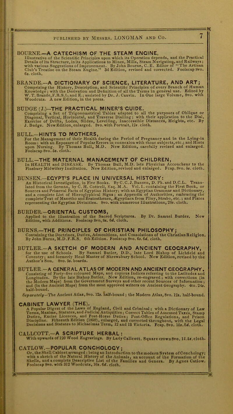 PUBLISHED BY MESSRS. LONGMAN AND Co. 7 BOURNE —A CATECHISM OF THE STEAM ENGINE, Illustrative of the Scientific Principles upon which its Operation depends, and the Practical Details of its Structure, in its Applications to Mines, Mills, Steam Navijjatiog, and Railways; with various Suggestions of Improvement. By John Bourne, C. E. Editor of “The Artisan Club’s Treatise on the Steam Engine.” 3d Edition, revised and corrected. Foolscap 8vo. 63. cloth. BRANDE.—A DICTIONARY OF SCIENCE, LITERATURE, AND ART; Comprising the History, Description, and Scientific Principles of every Branch of Human Knowledge; with the Derivation and Definition of all the Terms in general use. Edited by W.T. Brande,F.R.S.L.and E.; assisted by Dr. J. Cauviu. In One large Volume, 8vo. with Woodcuts. A new Edition, in the press. BUDGE (J.)—THE PRACTICAL MINER'S GUIDE. Comprising a Set of Trigonometrical Tables adapted to all the purposes of Oblique or Diagonal, Vertical, Horizontal, and Traverse Dialling; with their application to the Dial, Exercise of Drifts, Lodes, Slides, Levelling, Inaccessible Distances, Heights, etc. By J. Budge. New Edition, enlarged. 8vo. with Portrait, 12s. cloth. BULL.—HINTS TO MOTHERS, For the Management of their Health during the Period of Pregnancy and in the Lying-in Room: with an Exposure of Popular Errors in connexion with those subjects, etc.; and Hints upon Nursing. Bv Thomas Bull, M.D. New Edition, carefully revised and enlarged. Foolscap 8vo. 5«. cloth. BULL.-THE MATERNAL MANAGEMENT OF CHILDREN, In HEALTH and DISEASE. By Thomas Bull, M.D. late Physician Accoucheur to the Finsbury Midwifery Institution. New Edition,revised and enlarged. Fcap. 8vo. 5s. cloth. BUNSEN.—EGYPT'S PLACE IN UNIVERSAL HISTORY: An Historical Investigation, in Five Books. By C. C. J.Bunsen, D. Ph.and D.C.L. Trans- lated from the German, by C. H. Cottrell, Esq. M.A. Vol. I. containing the First Book, or Sources and Primeval Facts of Egyptian History; with an Egyptian Grammar and Dictionary, and a complete List of Hieroglyphical Signs; an Appendix of Authorities, embracing the completeTcxt of Manetho and Eratosthenes, vEgyptiaca from Pliny, Strabo, etc.; and Plates representing the Egyptian Divinities. 8vo. with numerous Illustrations, 28s. cloth. BURDER.—ORIENTAL CUSTOMS, Applied to the Illustration of the Sacred Scriptures. By Dr. Samuel Burder. New Edition, with Additions. Foolscap 8vo. 8s. 6d. cloth. BURNS.—THE PRINCIPLES OF CHRISTIAN PHILOSOPHY; Containing the Doctrines, Duties, Admonitions, and Consolations of the Christian Religion. By John Burns, M.D. F.R.S. 6thEdition. Foolscap 8vo. 6j. 6d. cloth. BUTLER.—A SKETCH OF MODERN AND ANCIENT GEOGRAPHY, for the use of Schools. By Samuel Butler, D.D., late Lord Bishop of Lichfield and Coventry; and formerly Head Master of Shrewsbury School. New Edition, revised by the Author’s Sou. 8vo. 9s. boards. BUTLER —A CENERAL ATLAS OF MODERN AND ANCIENT CEOCR APHY. Consisting of Forty-five coloured Maps, and copious Indices referring to the Latitudes and Longitudes. By the late Bishop Butler. New Edition, re-engraved ; with corrections (in the Modern Maps) from the Government Surveys and other recent Sources of Information ; and fin the Ancient Maps) from the most approved writers on Ancient Geography. 4to. 24*. half-bound. Separately—'The Ancient Atlas,8vo. 12s. half-bound ; the Modern Atlas, 8vo. 12s. half-bound. CABINET LAWYER (THE). A Popular Digest of the Laws of England, Civil and Criminal j with a Dictionary of Law Terms, Maxims, Statutes, and Judicial Antiquities ; Correct Tables of Assessed Taxes, Stamp Duties, Excise Licences, and Post-Horse Duties; Post-Oflicc Regulations, and Prison Discipline. Fifteenth Edition (1850), enlarged, and corrected throughout, with the Legal Decisions aud Statutes to Michaelmas Term, 12 and 13 Victoria. Fcap. 8vo. 10s. 6d. cloth. CALLCOTT.—A SCRIPTURE HERBAL: With upwards of 120 VVood Engravings. By Lady Callcott. Square crown8vo. 12.5>.cloth. CATLOW.—POPULAR CONCHOLOCY; Or, the Shell Cabinet arranged : being an Introduction to the modern System of Conchology; with a sketch of the Natural History of the Animals, an account of the Formation of the Shells, and acomplete Descriptive List of the Families and Genera. By Agues Catlow. Foolscap 8vo. with 312 Woodcuts, 10s. 6i. cloth. a: