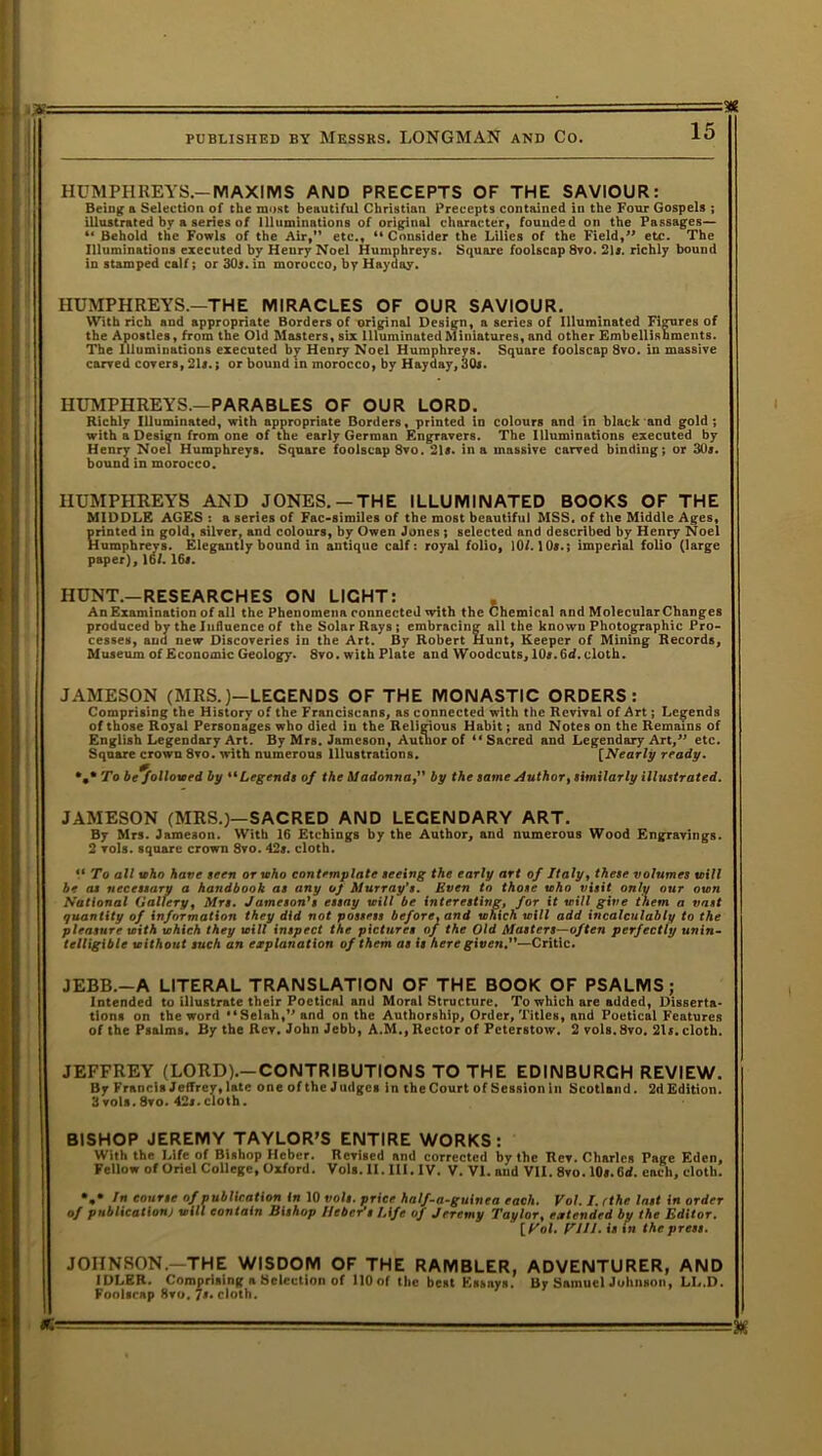 i>’= HUMPHREYS.—MAXIMS AND PRECEPTS OF THE SAVIOUR: Being a Selection of the most beautiful Christian Precepts contained in the Four Gospels ; illustrated by a series of Illuminations of original character, founded on the Passages— “ Behold the Fowls of the Air,” etc., “ Consider the Lilies of the Field,” etc. The Illuminations executed by Heury Noel Humphreys. Square foolscap 8vo. 21*. richly bound in stamped calf; or 30s. in morocco, by Hayday. HUMPHREYS.—THE MIRACLES OF OUR SAVIOUR. IYVith rich and appropriate Borders of original Design, a series of Illuminated Figures of the Apostles, from the Old Masters, six llluminuted Miniatures, and other Embellishments. The Illuminations executed by Henry Noel Humphreys. Square foolscap 8vo. in massive carved covers, 21*.; or bound in morocco, by Hayday, 30*. HUMPHREYS.—PARABLES OF OUR LORD. Richly Illuminated, with appropriate Borders, printed in colours and in black and gold; with a Design from one of the early German Engravers. The Illuminations executed by Henry Noel Humphreys. Square foolscap 8vo. 21*. in a massive carved binding; or 30*. bound in morocco. HUMPHREYS AND JONES. —THE ILLUMINATED BOOKS OF THE MIDDLE AGES : a series of Fac-similes of the most beautiful MSS. of the Middle Ages, printed in gold, silver, and colours, by Owen Jones ; selected and described by Henry Noel Humphrevs. Elegantly bound in antique calf: royal folio, 10/. 10*.; imperial folio (large paper), id/. 16*. HUNT.—RESEARCHES ON LIGHT: An Examination of all the Phenomena connected with the Chemical and Molecular Changes produced by the Influence of the Solar Rays; embracing all the known Photographic Pro- cesses, and new Discoveries in the Art. By Robert Hunt, Keeper of Mining Records, Museum of Economic Geology. 8vo. with Plate and Woodcuts, 10*. Gd. cloth. JAMESON (MRS.)—LEGENDS OF THE MONASTIC ORDERS: Comprising the History of the Franciscans, as connected with the Revival of Art; Legends of those Royal Personages who died in the Religious Habit; and Notes on the Remains of English Legendary Art. By Mrs. Jameson, Author of “Sacred and Legendary Art,” etc. Square crown 8vo. with numerous Illustrations. [Nearly ready. %* To be^fallowed by “Legends of the Madonna,” by the same Author, similarly illustrated. JAMESON (MRS.)—SACRED AND LEGENDARY ART. By Mrs. Jameson. With 16 Etchings by the Author, and numerous Wood Engravings. 2 vols. square crown 8vo. 42*. cloth. “ To all who have seen or who contemplate seeing the early art of Italy, these volumes will be as necessary a handbook as any oJ Murray's. Even to those who visit only our own National Gallery, Mrs. Jameson's essay will be interesting, for it will give them a vast quantity of information they did not possess before, and which will add incalculably to the pleasure with which they will inspect the pictures of the Old Masters—of ten perfectly unin- telligible without such an explanation of them as is here given.—Critic. JEBB.-A LITERAL TRANSLATION OF THE BOOK OF PSALMS; Intended to illustrate their Poetical and Moral Structure. To which are added, Disserta- tions on the word 'tSelah,,, and on the Authorship, Order, Titles, and Poetical Features of the Psalms. By the Rev. John Jebb, A.M., Rector of Peterstow. 2 vols. 8vo. 21*. cloth. JEFFREY (LORD).—CONTRIBUTIONS TO THE EDINBURGH REVIEW. By Francis Jeffrey, late one of the Judges in the Court of Session in Scotland. 2d Edition. 3 vols. 8vo. 42« ■ cloth. BISHOP JEREMY TAYLOR’S ENTIRE WORKS: With the Life of Bishop Hcber. Revised and corrected by the Rev. Charles Page Eden, Fellow of Oriel College, Oxford. Vols. II. 111. IV. V. VI. and VII. 8vo. 10».6<f. each, cloth. *.* In tonne of publication in 10 voh. price half-a-guinea each. Vol. I. cthe last in order of publication) mill contain Bishop llebePs Life of Jeremy Taylor, extended by the Editor. trot. P'111, fs >n the press. JOHNSON.—THE WISDOM OF THE RAMBLER, ADVENTURER, AND IDLER. Comprising a Selection of llOof the best Essays. By Samuel Johnson, LL.D. Foolscap 8vo. /*. cloth.