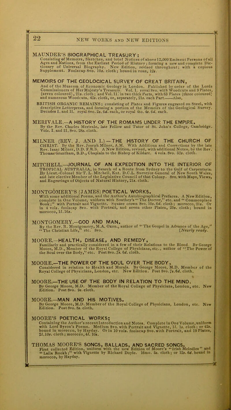 MAUNDER’S BIOCRAPHICAL TREASURY: Consisting of Memoirs, Sketches, and brief Notices of above 12,000 Eminent Persons of all Ages and Nations, from the Earliest Period of History; forming* a new and complete Dic- tionary of Universal Biography. New Edition, revised throughout; with a copious Supplement. Foolscap 8vo. 10s. cloth ; bound in roan, 12*. MEMOIRS OF THE GEOLOGICAL SURVEY OF GREAT BRITAIN, And of the Museum of Economic Geology in London. Published by order of the Lords Commissioners of Her Majesty’s Treasury. Vol. I. royal 8vo. with Woodcuts and 9 Plates, (seven coloured), 21*. cloth; and Vol. II. in two thick Parts, with 63 Plates (three coloured) and numerous Woodcuts, 42*. cloth, or, separately, 21*. each Part. Also, BRITISH ORGANIC REMAINS; consisting of Plates and Figures engraved on Steel, with descriptive Letterpress, and forming a portion of the Memoirs of the Geological Survey. Decades I. and II. royal 8vo. 2*. 6d. each, or royal 4to. 4*. 6d. each. MERIVALE.—A HISTORY OF THE ROMAMS UNDER THE EMPIRE. By the Rev. Charles Merivale, late Fellow and Tutor of St. John’s College, Cambridge. ; Vols. I. and II. 8vo. 28*. cloth. MILNER (REV. J. AND I.)-THE HISTORY OF THE CHURCH OF CHRIST. By the Rev. Joseph Milner, A.M. With Additions and Corrections by the late Rev. Isaac Milner, D.D. F.R.S. A New Edition, revised, with additional Notes, bv the Rev. Thomas Grantham, B.D., Chaplain to the Bishop of Kildare. 4 vols. 8vo. 52*. cloth. MITCHELL.—JOURNAL OF AN EXPEDITION INTO THE INTERIOR OF TROPICAL AUSTRALIA, in Search of a Route from Sydney to the Gulf of Carpentaria. By Lieut.-Colonel Sir T. L. Mitchell, Knt. D.C.L. Surveyor-General of New South Wales, and late elective Member of the Legislative Council of that Colony. 8vo. with Maps, Views, and Engravings of Objects of Natural History, 21*. cloth. MONTGOMERY’S (JAMES) POETICAL WORKS. With some additional Poems, and the Author’s Autobiographical Prefaces. A New Edition, complete in One Volume, uniform with Southey^s “The Doctor,” etc. and “ Commonplace Book;” with Portrait and Vignette. Square crown 8vo. 10*. 6rf. cloth ; morocco. 21*. Or in 4 vols. foolscap 8vo. with Portrait, and seven other Plates, 20*. cloth; bound in morocco, If. 16*. MONTGOMERY.—COD AND MAN. By the Rev. R. Montgomery, M.A. Oxon., author of “ The Gospel in Advance of the Age/' *• The Christian Life, etc. 8vo. [Nearly ready. MOORE.—HEALTH, DISEASE, AND REMEDY, Familiarly and practically considered in a few of their Relations to the Blood. Bv George Moore, M.D., Member of the Royal College of Physicians, etc., author of “The Power of the Soul over the Body,’* etc. Post 8vo. 7». 6d. cloth. MOORE.—THE POWER OF THE SOUL OVER THE BODY, Considered in relation to Health and Morals. Bv George Moore, M.D. Member of the Royal College of Physicians, London, etc. New Editiou. Post 8vo. 7*. 6d. cloth. % MOORE.—THE USE OF THE BODY IN RELATION TO THE MIND. By George Moore, M.D. Member of the Royal College of Physicians, London, etc. New Edition. Post8vo. 9*. cloth. MOORE.-MAN AND HIS MOTIVES. by George Moore, M.D. Member of the Royal College of Physicians, London, etc. New Edition. Post 8vo. 8*. cloth. MOORE’S POETICAL WORKS; Containing the Author’s recent Introduction and Notes. Complete in One Volume,uniform with Lord Byron’s Poems. Medium 8vo. with Portrait and Vignette, 1/. 1*. cloth; or 42*. j bound in morocco, by Hay day. Or in 10 vols. foolscap 8vo. with Portrait, and 19 Plates, 2/.10*. cloth; morocco,4f. 10*. THOMAS MOORE’S SONCS, BALLADS, AND SACRED SONCS. First collected Edition, uniform with the new Edition of Moore’s •• Irish Melodies ” and “ Lalla Rookh with Vignette by Richard Doyle. 16mo. 5*. cloth; or 12*. 64. bound in morocco, by Hayday. ^ —*