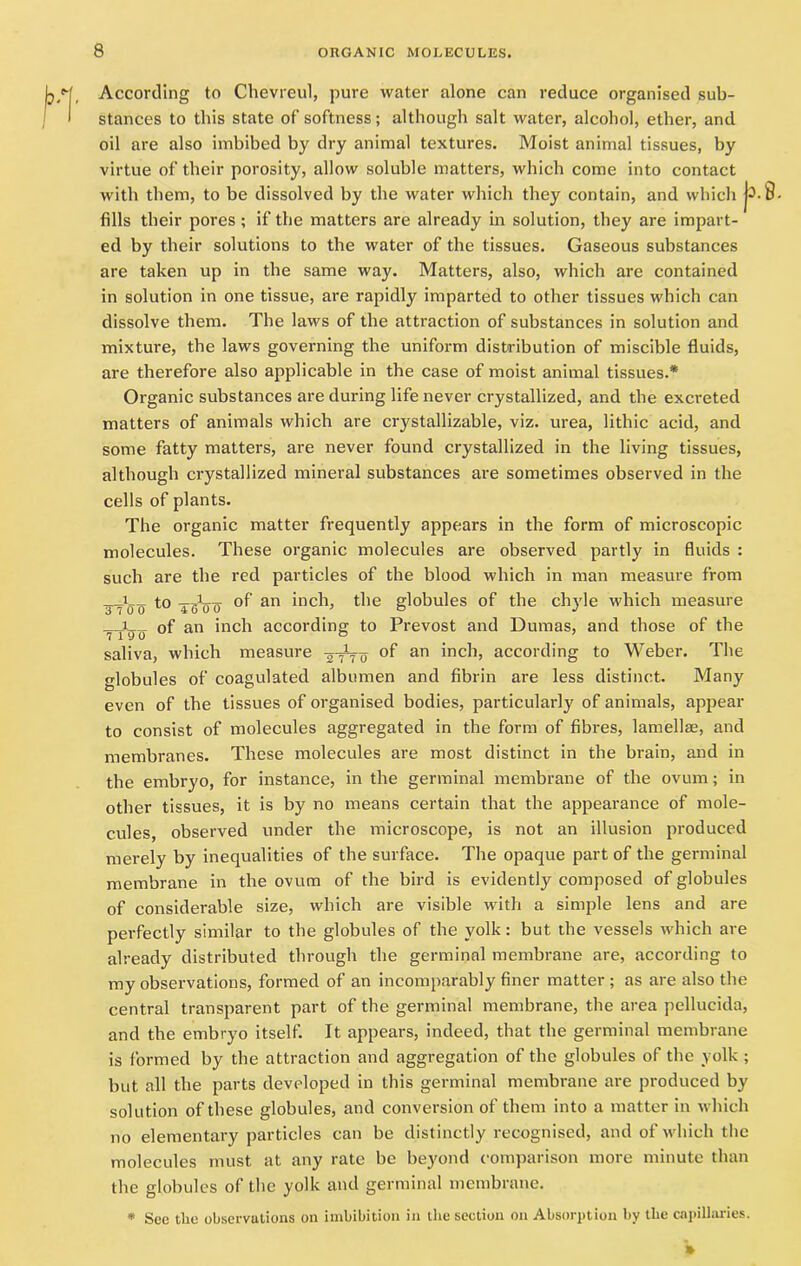 According to Chevreul, pure water alone can reduce organised sub- stances to this state of softness; although salt water, alcohol, ether, and oil are also imbibed by dry animal textures. Moist animal tissues, by virtue of their porosity, allow soluble matters, which come into contact with them, to be dissolved by the water which they contain, and which fills their pores; if the matters are already in solution, they are impart- ed by their solutions to the water of the tissues. Gaseous substances are taken up in the same way. Matters, also, which are contained in solution in one tissue, are rapidly imparted to other tissues which can dissolve them. The laws of the attraction of substances in solution and mixture, the laws governing the uniform distribution of miscible fluids, are therefore also applicable in the case of moist animal tissues.* Organic substances are during life never crystallized, and the excreted matters of animals which are crystallizable, viz. urea, lithic acid, and some fatty matters, are never found crystallized in the living tissues, although crystallized mineral substances are sometimes observed in the cells of plants. The organic matter frequently appears in the form of microscopic molecules. These organic molecules are observed partly in fluids : such are the red particles of the blood which in man measure from _i__ to ^Vo °f an inch, the globules of the chyle which measure of an inch according to Prevost and Dumas, and those of the saliva, which measure -2 0 of an inch, according to Weber. The globules of coagulated albumen and fibrin are less distinct. Many even of the tissues of organised bodies, particularly of animals, appear to consist of molecules aggregated in the form of fibres, lamellae, and membranes. These molecules are most distinct in the brain, and in the embryo, for instance, in the germinal membrane of the ovum; in other tissues, it is by no means certain that the appearance of mole- cules, observed under the microscope, is not an illusion produced merely by inequalities of the surface. The opaque part of the germinal membrane in the ovum of the bird is evidently composed of globules of considerable size, which are visible with a simple lens and are perfectly similar to the globules of the yolk: but the vessels which are already distributed through the germinal membrane are, according to my observations, formed of an incomparably finer matter ; as are also the central transparent part of the germinal membrane, the area pellucida, and the embryo itself. It appears, indeed, that the germinal membrane is formed by the attraction and aggregation of the globules of the yolk ; but all the parts developed in this germinal membrane are produced by solution of these globules, and conversion of them into a matter in which no elementary particles can be distinctly recognised, and of which the molecules must at any rate be beyond comparison more minute than the globules of the yolk and germinal membrane. * See the observations on imbibition in the section on Absorption by the capillaries.