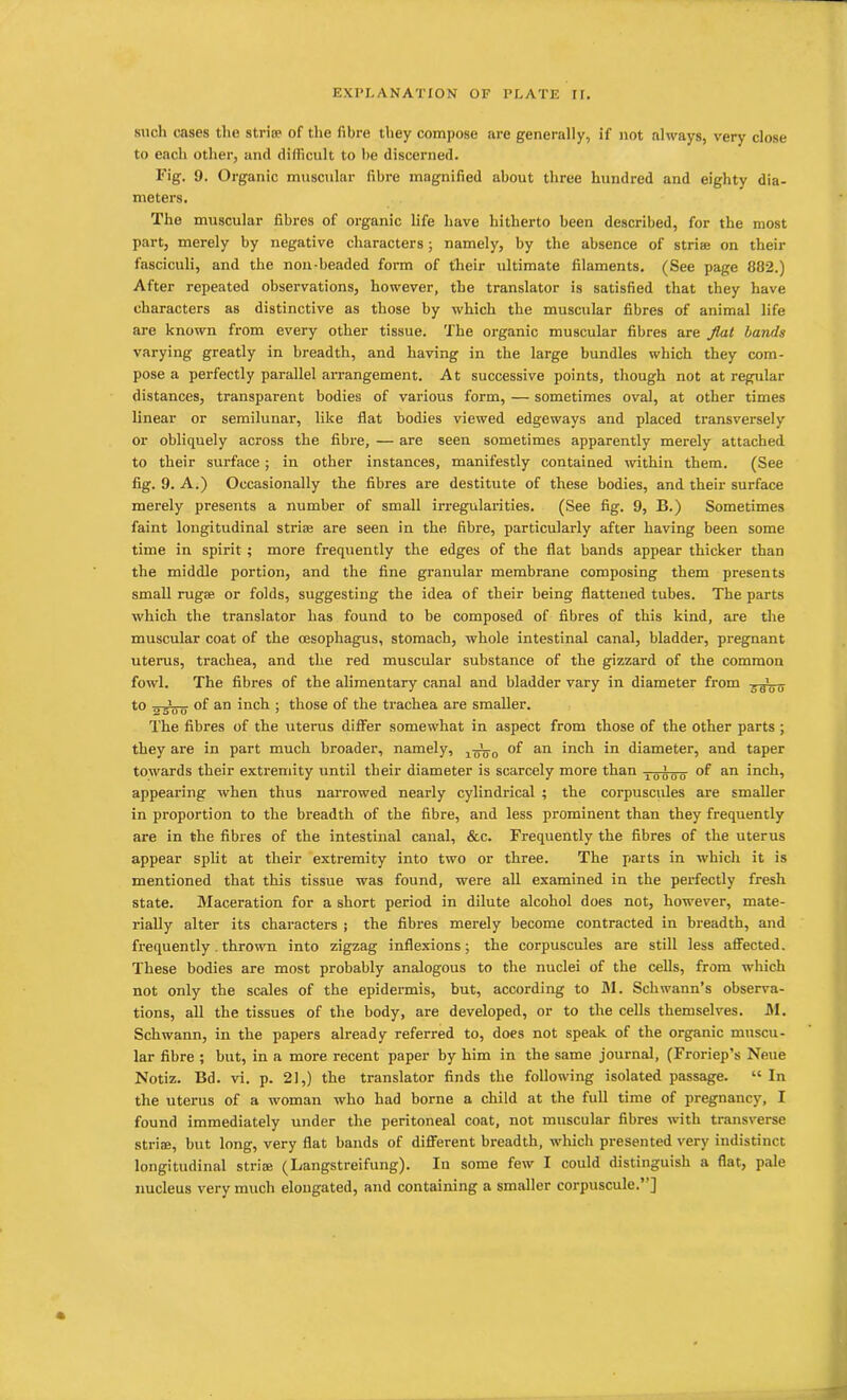 such cases the stria? of the fibre they compose are generally, if not always, very close to each other, and difficult to be discerned. Fig. 9. Organic muscular fibre magnified about three hundred and eighty dia- meters. The muscular fibres of organic life have hitherto been described, for the most part, merely by negative characters; namely, by the absence of striae on their fasciculi, and the non-beaded form of their ultimate filaments. (See page 882.) After repeated observations, however, the translator is satisfied that they have characters as distinctive as those by which the muscular fibres of animal life are known from every other tissue. The organic muscular fibres are flat bands varying greatly in breadth, and having in the large bundles which they com- pose a perfectly parallel arrangement. At successive points, though not at regular distances, transparent bodies of various form, — sometimes oval, at other times linear or semilunar, like flat bodies viewed edgeways and placed transversely or obliquely across the fibre, — are seen sometimes apparently merely attached to their surface; in other instances, manifestly contained within them. (See fig. 9. A.) Occasionally the fibres are destitute of these bodies, and their surface merely presents a number of small irregularities. (See fig. 9, B.) Sometimes faint longitudinal strife are seen in the fibre, particularly after having been some time in spirit ; more frequently the edges of the flat bands appear thicker than the middle portion, and the fine granular membrane composing them presents small rug® or folds, suggesting the idea of their being flattened tubes. The parts which the translator has found to be composed of fibres of this kind, are the muscular coat of the oesophagus, stomach, whole intestinal canal, bladder, pregnant uterus, trachea, and the red muscular substance of the gizzard of the common fowl. The fibres of the alimentary canal and bladder vary in diameter from -.^1o- to „ 0 of an inch ; those of the trachea are smaller. The fibres of the uterus differ somewhat in aspect from those of the other parts ; they ax-e in part much broader, namely, 1-^0 of an inch in diameter, and taper towards their extremity until their diameter is scarcely more than 10'000 of an inch, appearing when thus naiTowed nearly cylindrical ; the corpuscules are smaller in proportion to the breadth of the fibre, and less prominent than they frequently are in the fibres of the intestinal canal, &c. Frequently the fibres of the uterus appear split at their extremity into two or three. The parts in which it is mentioned that this tissue was found, were all examined in the perfectly fresh state. Maceration for a short period in dilute alcohol does not, however, mate- rially alter its characters ; the fibres merely become contracted in breadth, and frequently. thrown into zigzag inflexions; the corpuscules are still less affected. These bodies are most probably analogous to the nuclei of the cells, from which not only the scales of the epidermis, but, according to M. Schwann’s observa- tions, all the tissues of the body, are developed, or to the cells themselves. M. Schwann, in the papers already referred to, does not speak of the organic muscu- lar fibre ; but, in a more recent paper by him in the same journal, (Froriep’s Neue Notiz. Bd. vi. p. 21,) the translator finds the following isolated passage. “In the uterus of a woman who had borne a child at the full time of pregnancy, I found immediately under the peritoneal coat, not muscular fibres with transverse striae, but long, very flat bands of different breadth, which presented very indistinct longitudinal sti'ise (Bangstreifung). In some few I could distinguish a flat, pale nucleus very much elongated, and containing a smaller corpuscule.’ ]