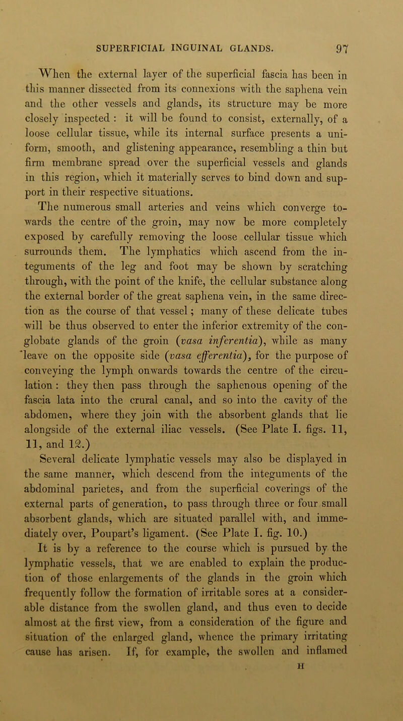 When the external layer of the superficial fascia has been in this manner dissected from its connexions with the saphena vein and the other vessels and glands, its structure may be more closely inspected : it will be found to consist, externally, of a loose cellular tissue, while its internal surface presents a uni- form, smooth, and glistening appearance, resembling a thin but firm membrane spread over the superficial vessels and glands in this region, which it materially serves to bind down and sup- port in their respective situations. The numerous small arteries and veins which converge to- wards the centre of the groin, may now be more completely exposed by carefully removing the loose cellular tissue which surrounds them. The lymphatics which ascend from the in- teguments of the leg and foot may be shown by scratching through, with the point of the knife, the cellular substance along the external border of the great saphena vein, in the same direc- tion as the course of that vessel; many of these delicate tubes will be thus observed to enter the inferior extremity of the con- globate glands of the groin (vasa inferentia), while as many 'leave on the opposite side (vasa efferentia), for the purpose of conveying the lymph onwards towards the centre of the circu- lation : they then pass through the saphenous opening of the fascia lata into the crural canal, and so into the cavity of the abdomen, where they join with the absorbent glands that lie alongside of the external iliac vessels. (See Plate I. figs. 11, 11, and 12.) Several delicate lymphatic vessels may also be displayed in the same manner, which descend from the integuments of the abdominal parietes, and from the superficial coverings of the external parts of generation, to pass through three or four small absorbent glands, which are situated parallel with, and imme- diately over, Poupart’s ligament. (See Plate I. fig. 10.) It is by a reference to the course which is pursued by the lymphatic vessels, that we are enabled to explain the produc- tion of those enlargements of the glands in the groin which frequently follow the formation of irritable sores at a consider- able distance from the swollen gland, and thus even to decide almost at the first view, from a consideration of the figure and situation of the enlarged gland, whence the primary irritating cause has arisen. If, for example, the swollen and inflamed H