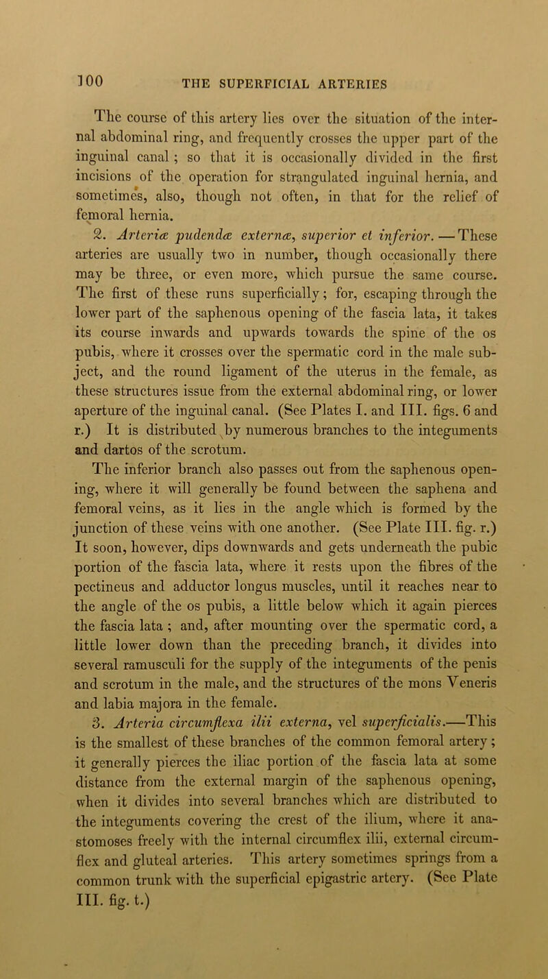 ]00 THE SUPERFICIAL ARTERIES The course of this artery lies over the situation of the inter- nal abdominal ring, and frequently crosses the upper part of the inguinal canal ; so that it is occasionally divided in the first incisions of the operation for strangulated inguinal hernia, and sometimes, also, though not often, in that for the relief of femoral hernia. 2. Arteria pudenda externa, superior et inferior.—These arteries are usually two in number, though occasionally there may be three, or even more, which pursue the same course. The first of these runs superficially; for, escaping through the lower part of the saphenous opening of the fascia lata, it takes its course inwards and upwards towards the spine of the os pubis, where it crosses over the spermatic cord in the male sub- ject, and the round ligament of the uterus in the female, as these structures issue from the external abdominal ring, or lower aperture of the inguinal canal. (See Plates I. and III. figs. 6 and r.) It is distributed by numerous branches to the integuments and dartos of the scrotum. The inferior branch also passes out from the saphenous open- ing, where it will generally be found between the saphena and femoral veins, as it lies in the angle which is formed by the junction of these veins with one another. (See Plate III. fig. r.) It soon, however, dips downwards and gets underneath the pubic portion of the fascia lata, where it rests upon the fibres of the pectineus and adductor longus muscles, until it reaches near to the angle of the os pubis, a little below which it again pierces the fascia lata ; and, after mounting over the spermatic cord, a little lower down than the preceding branch, it divides into several ramusculi for the supply of the integuments of the penis and scrotum in the male, and the structures of the mons Veneris and labia majora in the female. 3. Arteria circumflexa ilii externa, vel superficialis.—This is the smallest of these branches of the common femoral artery; it generally pierces the iliac portion of the fascia lata at some distance from the external margin of the saphenous opening, when it divides into several branches which are distributed to the integuments covering the crest of the ilium, where it ana- stomoses freely with the internal circumflex ilii, external circum- flex and gluteal arteries. This artery sometimes springs from a common trunk with the superficial epigastric artery. (See Plate