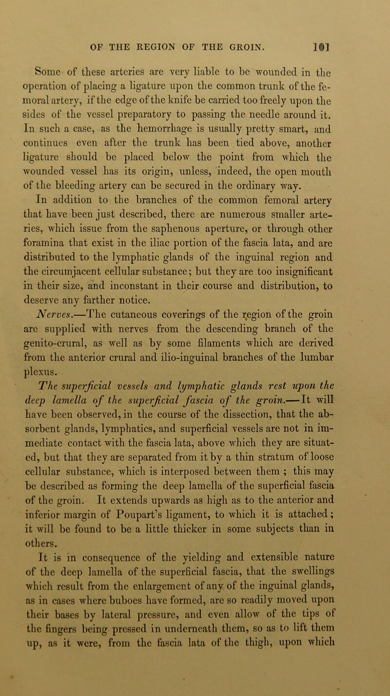Some of these arteries are very liable to be wounded in the operation of placing a ligature upon the common trunk of the fe- moral artery, if the edge of the knife be carried too freely upon the sides of the vessel preparatory to passing the needle around it. In such a case, as the hemorrhage is usually pretty smart, and continues even after the trunk has been tied above, another ligature should be placed below the point from which the wounded vessel has its origin, unless, indeed, the open mouth of the bleeding artery can be secured in the ordinary way. In addition to the branches of the common femoral artery that have been just described, there are numerous smaller arte- ries, which issue from the saphenous aperture, or through other foramina that exist in the iliac portion of the fascia lata, and are distributed to the lymphatic glands of the inguinal region and the circumjacent cellular substance; but they are too insignificant in their size, and inconstant in tlieir course and distribution, to deserve any farther notice. Nerves.—The cutaneous coverings of the Region of the groin are supplied with nerves from the descending branch of the genito-crural, as well as by some filaments which arc derived from the anterior crural and ilio-inguinal branches of the lumbar plexus. The superficial vessels and lymphatic glands rest upon the deep lamella of the superficial fascia of the groin.— It will have been observed, in the course of the dissection, that the ab- sorbent glands, lymphatics, and superficial vessels are not in im- mediate contact with the fascia lata, above which they are situat- ed, but that they are separated from it by a thin stratum of loose cellular substance, which is interposed between them ; this may be described as forming the deep lamella of the superficial fascia of the groin. It extends upwards as high as to the anterior and inferior margin of Poupart’s ligament, to which it is attached; it will be found to be a little thicker in some subjects than in others. It is in consequence of the yielding and extensible nature of the deep lamella of the superficial fascia, that the swellings which result from the enlargement of any of the inguinal glands, as in cases where buboes have formed, are so readily moved upon their bases by lateral pressure, and even allow of the tips of the fingers being pressed in underneath them, so as to lift them up, as it were, from the fascia lata of the thigh, upon which