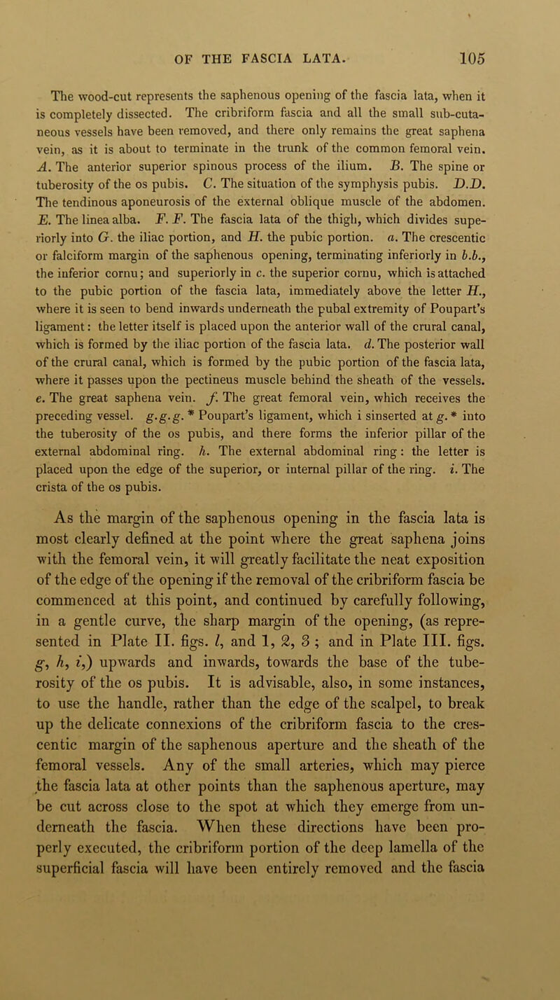 The wood-cut represents the saphenous opening of the fascia iata, when it is completely dissected. The cribriform fascia and all the small sub-cuta- neous vessels have been removed, and there only remains the great saphena vein, as it is about to terminate in the trunk of the common femoral vein. A. The anterior superior spinous process of the ilium. B. The spine or tuberosity of the os pubis. C. The situation of the symphysis pubis. _D.D. The tendinous aponeurosis of the external oblique muscle of the abdomen. E. The linea alba. F. F. The fascia lata of the thigh, which divides supe- riorly into G. the iliac portion, and H. the pubic portion, a. The crescentic or falciform margin of the saphenous opening, terminating inferiorly in b.b., the iuferior cornu; and superiorly in c. the superior cornu, which is attached to the pubic portion of the fascia lata, immediately above the letter H., where it is seen to bend inwards underneath the pubal extremity of Poupart’s ligament: the letter itself is placed upon the anterior wall of the crural canal, which is formed by the iliac portion of the fascia lata. d. The posterior wall of the crural canal, which is formed by the pubic portion of the fascia lata, where it passes upon the pectineus muscle behind the sheath of the vessels, e. The great saphena vein, f The great femoral vein, which receives the preceding vessel, g-g-g. * Poupart’s ligament, which i sinserted at g. * into the tuberosity of the os pubis, and there forms the inferior pillar of the external abdominal ring. h. The external abdominal ring: the letter is placed upon the edge of the superior, or internal pillar of the ring. i. The crista of the os pubis. As the margin of the saphenous opening in the fascia lata is most clearly defined at the point where the great saphena joins with the femoral vein, it will greatly facilitate the neat exposition of the edge of the opening if the removal of the cribriform fascia be commenced at this point, and continued by carefully following, in a gentle curve, the sharp margin of the opening, (as repre- sented in Plate II. figs. /, and 1, 2, 3 ; and in Plate III. figs. g, h, i,) upwards and inwards, towards the base of the tube- rosity of the os pubis. It is advisable, also, in some instances, to use the handle, rather than the edge of the scalpel, to break up the delicate connexions of the cribriform fascia to the cres- centic margin of the saphenous aperture and the sheath of the femoral vessels. Any of the small arteries, which may pierce the fascia lata at other points than the saphenous aperture, may be cut across close to the spot at which they emerge from un- derneath the fascia. When these directions have been pro- perly executed, the cribriform portion of the deep lamella of the superficial fascia will have been entirely removed and the fascia