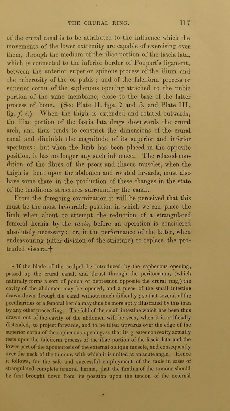 of the crural canal is to be attributed to the influence which the movements of the lower extremity arc capable of exercising over them, through the medium of the iliac portion of the fascia lata, which is connected to the inferior border of Poupart’s ligament, between the anterior superior spinous process of the ilium and the tuberosity of the os pubis ; and of the falciform process or superior cornu of the saphenous opening attached to the pubic portion of the same membrane, close to the base of the latter process of bone. (See Plate II. figs. 2 and 3, and Plate III. fig. jf. i.) When the thigh is extended and rotated outwards, the iliac portion of the fascia lata drags downwards the crural arch, and thus tends to constrict the dimensions of the crural canal and diminish the magnitude of its superior and inferior apertures; but when the limb has been placed in the opposite position, it has no longer any such influence. The relaxed con- dition of the fibres of the psoas and iliacus muscles, when the thigh is bent upon the abdomen and rotated inwards, must also have some share in the production of these changes in the state of the tendinous structures surrounding the canal. From the foregoing examination it will be perceived that this must be the most favourable position in which we can place the limb when about to attempt the reduction of a strangulated femoral hernia by the taxis, before an operation is considered absolutely necessary ; or, in the performance of the latter, when endeavouring (after division of the stricture) to replace the pro- truded viscera.*}* t If the blade of the scalpel be introduced by the saphenous opening, passed up the crural canal, and thrust through the peritonaeum, (which naturally forms a sort of pouch or depression opposite the crural ring,) the cavity of the abdomen may be opened, and a piece of the small intestine drawn down through the canal without much difficulty ; so that several of the peculiarities of a femoral hernia may thus be more aptly illustrated by this than by any other proceeding. The fold of the small intestine which has been thus drawn out of the cavity of the abdomen will be seen, when it is artificially distended, to project forwards, and to be tilted upwards over the edge of the superior cornu of the saphenous opening, so that its greater convexity actually rests upon the falciform process of the iliac portion of the fascia lata and the lower part of the aponeurosis of the external oblique muscle, and consequently over the neck of the tumour, with which it is united at an acute angle. Hence it follows, for the safe and successful employment of the taxis in cases of strangulated complete femoral hernia, that the fundus of the tumour should be first brought down from its position upon the tendon of the external