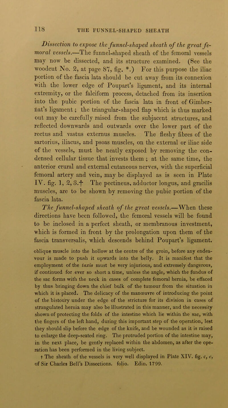 Dissection to expose the f unnel-shaped sheath of the great fe- moral vessels.—The funnel-shaped sheath of the femoral vessels may now be dissected, and its structure examined. (See the woodcut No. 2, at page 87, fig. *.) For this purpose the iliac portion of the fascia lata should be cut away from its connexion with the lower edge of Poupart’s ligament, and its internal extremity, or the falciform process, detached from its insertion into the pubic portion of the fascia lata in front of Gimber- nat’s ligament; the triangular-shaped flap which is thus marked out may be carefully raised from the subjacent structures, and reflected downwards and outwards over the lower part of the rectus and vastus externus muscles. The fleshy fibres of the sartorius, iliacus, and psoas muscles, on the external or iliac side of the vessels, must be neatly exposed by removing the con- densed cellular tissue that invests them ; at the same time, the anterior crural and external cutaneous nerves, with the superficial femoral artery and vein, may be displayed as is seen in Plate IV. fig. 1, 2, S.j* The pectineus, adductor longus, and gracilis muscles, are to be shown by removing the pubic portion of the fascia lata. The funnel-shaped sheath of the great vessels.—When these directions have been followed, the femoral vessels will be found to be inclosed in a perfect sheath, or membranous investment, which is formed in front by the prolongation upon them of the fascia transversalis, which descends behind Poupart’s ligament. oblique muscle into the hollow at the centre of the groin, before any endea- vour is made to push it upwards into the belly. It is manifest that the employment of the taxis must be very injurious, and extremely dangerous, if continued for ever so short a time, unless the angle, which the fundus of the sac forms with the neck in cases of complete femoral hernia, be effaced by thus bringing down the chief bulk of the tumour from the situation in which it is placed. The delicacy of the manoeuvre of introducing the point of the bistoury under the edge of the stricture for its division in cases of strangulated hernia may also be illustrated in this manner, and the necessity shown of protecting the folds of the intestine which lie within the sac, with the fingers of the left hand, during this important step of the operation, lest they should slip before the edge of the knife, and be wounded as it is raised to enlarge the deep-seated ring. The protruded portion of the intestine may, in the next place, be gently replaced within the abdomen, as after the ope- ration has been performed in the living subject. t The sheath of the vessels is very well displayed in Plate XIV. fig. c, e, of Sir Charles Bell’s Dissections, folio. Edin. 1799.