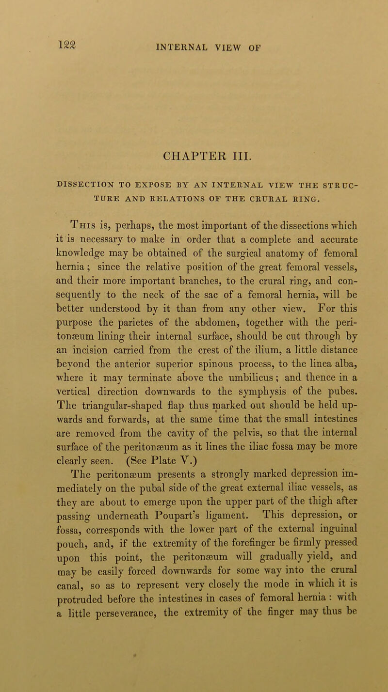CHAPTER III. DISSECTION TO EXPOSE BY AN INTERNAL VIEW THE STRUC- TURE AND RELATIONS OF THE CRURAL RING. This is, perhaps, the most important of the dissections which it is necessary to make in order that a complete and accurate knowledge may be obtained of the surgical anatomy of femoral hernia; since the relative position of the great femoral vessels, and their more important branches, to the crural ring, and con- sequently to the neck of the sac of a femoral hernia, will be better understood by it than from any other view. For this purpose the parietes of the abdomen, together with the peri- tonaeum lining their internal surface, should be cut through by an incision carried from the crest of the ilium, a little distance beyond the anterior superior spinous process, to the linea alba, where it may terminate above the umbilicus; and thence in a vertical direction downwards to the symphysis of the pubes. The triangular-shaped flap thus marked out should be held up- wards and forwards, at the same time that the small intestines are removed from the cavity of the pelvis, so that the internal surface of the peritonaeum as it lines the iliac fossa may be more clearly seen. (See Plate V.) The peritonaeum presents a strongly marked depression im- mediately on the pubal side of the great external iliac vessels, as they are about to emerge upon the upper part of the thigh after passing underneath Poupart’s ligament. This depression, or fossa, corresponds with the lower part of the external inguinal pouch, and, if the extremity of the forefinger be firmly pressed upon this point, the peritonaeum will gradually yield, and may be easily forced downwards for some way into the crural canal, so as to represent very closely the mode in which it is protruded before the intestines in cases of femoral hernia : with a little perseverance, the extremity of the finger may thus be
