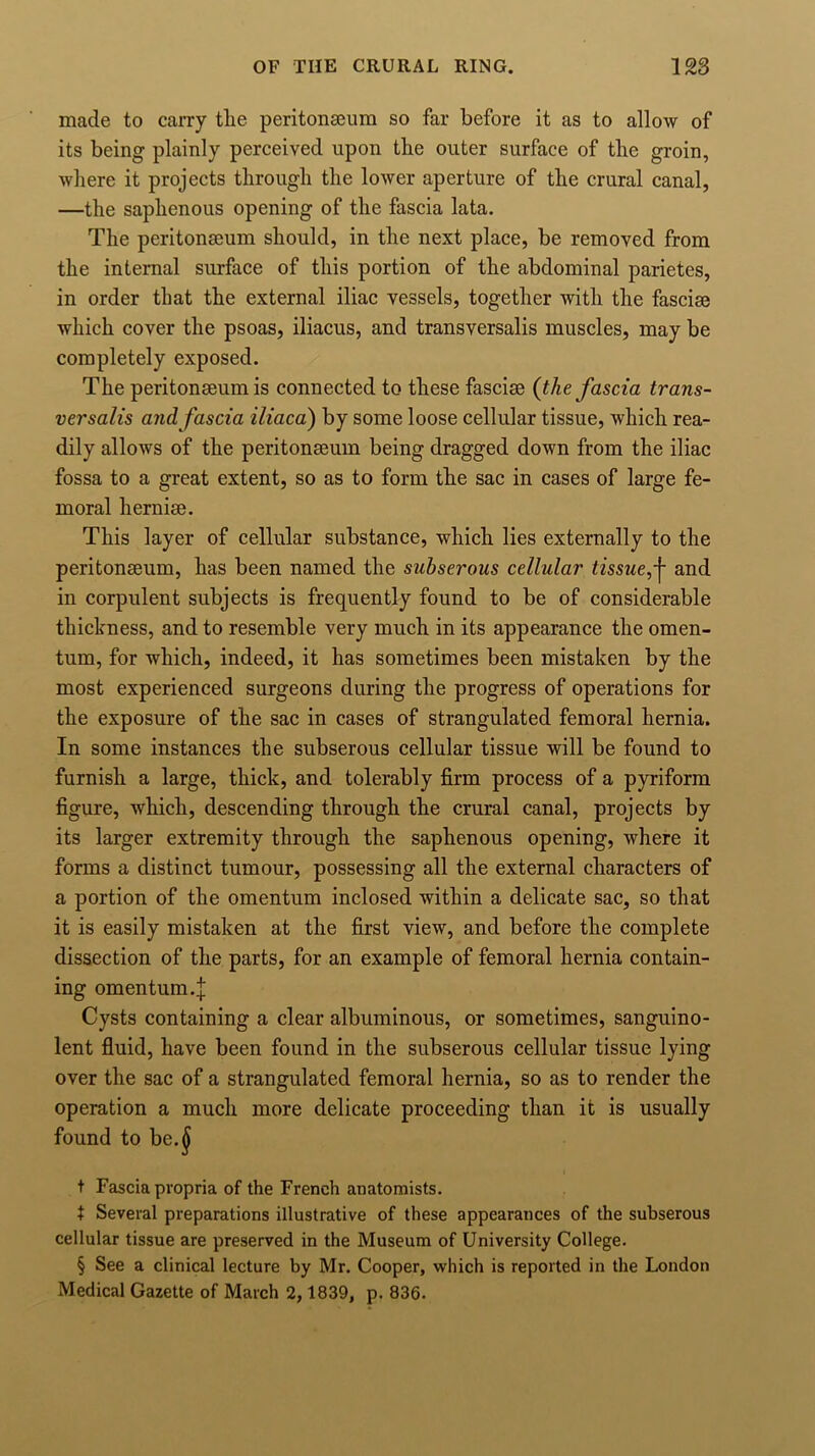 made to carry tlie peritonaeum so far before it as to allow of its being plainly perceived upon tlie outer surface of tlie groin, where it projects through the lower aperture of the crural canal, —the saphenous opening of the fascia lata. The peritonaeum should, in the next place, be removed from the internal surface of this portion of the abdominal parietes, in order that the external iliac vessels, together with the fasciae which cover the psoas, iliacus, and transversalis muscles, may be completely exposed. The peritonaeum is connected to these fasciae (the fascia trans- versalis and fascia iliaca) by some loose cellular tissue, which rea- dily allows of the peritonaeum being dragged down from the iliac fossa to a great extent, so as to form the sac in cases of large fe- moral herniae. This layer of cellular substance, which lies externally to the peritonaeum, has been named the subserous cellular and in corpulent subjects is frequently found to be of considerable thickness, and to resemble very much in its appearance the omen- tum, for which, indeed, it has sometimes been mistaken by the most experienced surgeons during the progress of operations for the exposure of the sac in cases of strangulated femoral hernia. In some instances the subserous cellular tissue will be found to furnish a large, thick, and tolerably firm process of a pyriform figure, which, descending through the crural canal, projects by its larger extremity through the saphenous opening, where it forms a distinct tumour, possessing all the external characters of a portion of the omentum inclosed within a delicate sac, so that it is easily mistaken at the first view, and before the complete dissection of the parts, for an example of femoral hernia contain- ing omentum.| Cysts containing a clear albuminous, or sometimes, sanguino- lent fluid, have been found in the subserous cellular tissue lying over the sac of a strangulated femoral hernia, so as to render the operation a much more delicate proceeding than it is usually found to be.§ t Fascia propria of the French anatomists. t Several preparations illustrative of these appearances of the subserous cellular tissue are preserved in the Museum of University College. § See a clinical lecture by Mr. Cooper, which is reported in the London Medical Gazette of March 2,1839, p. 836.