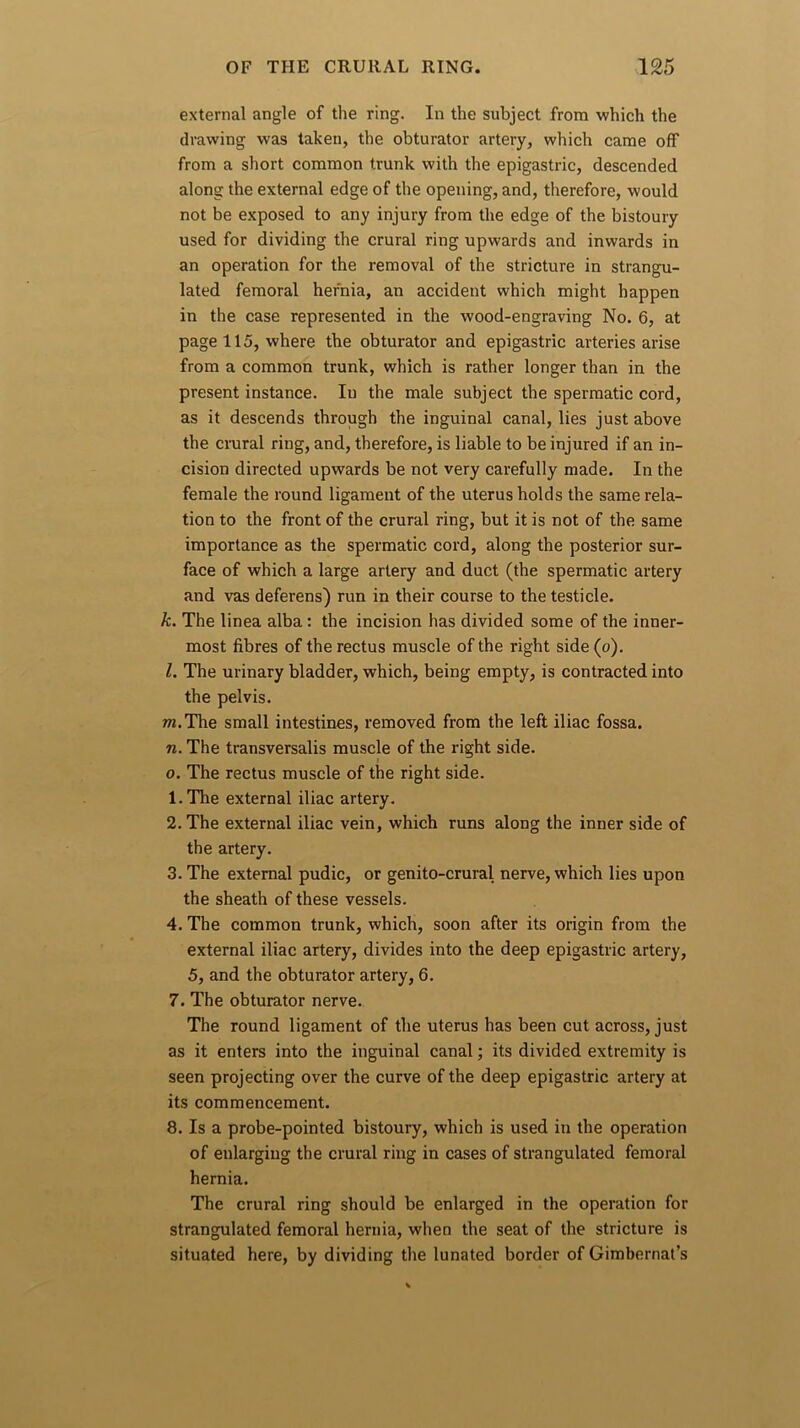 external angle of the ring. In the subject from which the drawing was taken, the obturator artery, which came off from a short common trunk with the epigastric, descended along the external edge of the opening, and, therefore, would not be exposed to any injury from the edge of the bistoury used for dividing the crural ring upwards and inwards in an operation for the removal of the stricture in strangu- lated femoral hernia, an accident which might happen in the case represented in the wood-engraving No. 6, at page 115, where the obturator and epigastric arteries arise from a common trunk, which is rather longer than in the present instance. In the male subject the spermatic cord, as it descends through the inguinal canal, lies just above the crural ring, and, therefore, is liable to be injured if an in- cision directed upwards be not very carefully made. In the female the round ligament of the uterus holds the same rela- tion to the front of the crural ring, but it is not of the same importance as the spermatic cord, along the posterior sur- face of which a large artery and duct (the spermatic artery and vas deferens) run in their course to the testicle. k. The linea alba: the incision has divided some of the inner- most fibres of the rectus muscle of the right side (o). l. The urinary bladder, which, being empty, is contracted into the pelvis. m. The small intestines, removed from the left iliac fossa. n. The transversalis muscle of the right side. o. The rectus muscle of the right side. 1. The external iliac artery. 2. The external iliac vein, which runs along the inner side of the artery. 3. The external pudic, or genito-crural nerve, which lies upon the sheath of these vessels. 4. The common trunk, which, soon after its origin from the external iliac artery, divides into the deep epigastric artery, 5, and the obturator artery, 6. 7. The obturator nerve. The round ligament of the uterus has been cut across, just as it enters into the inguinal canal; its divided extremity is seen projecting over the curve of the deep epigastric artery at its commencement. 8. Is a probe-pointed bistoury, which is used in the operation of enlarging the crural ring in cases of strangulated femoral hernia. The crural ring should be enlarged in the operation for strangulated femoral hernia, when the seat of the stricture is situated here, by dividing the lunated border of Gimbernat’s