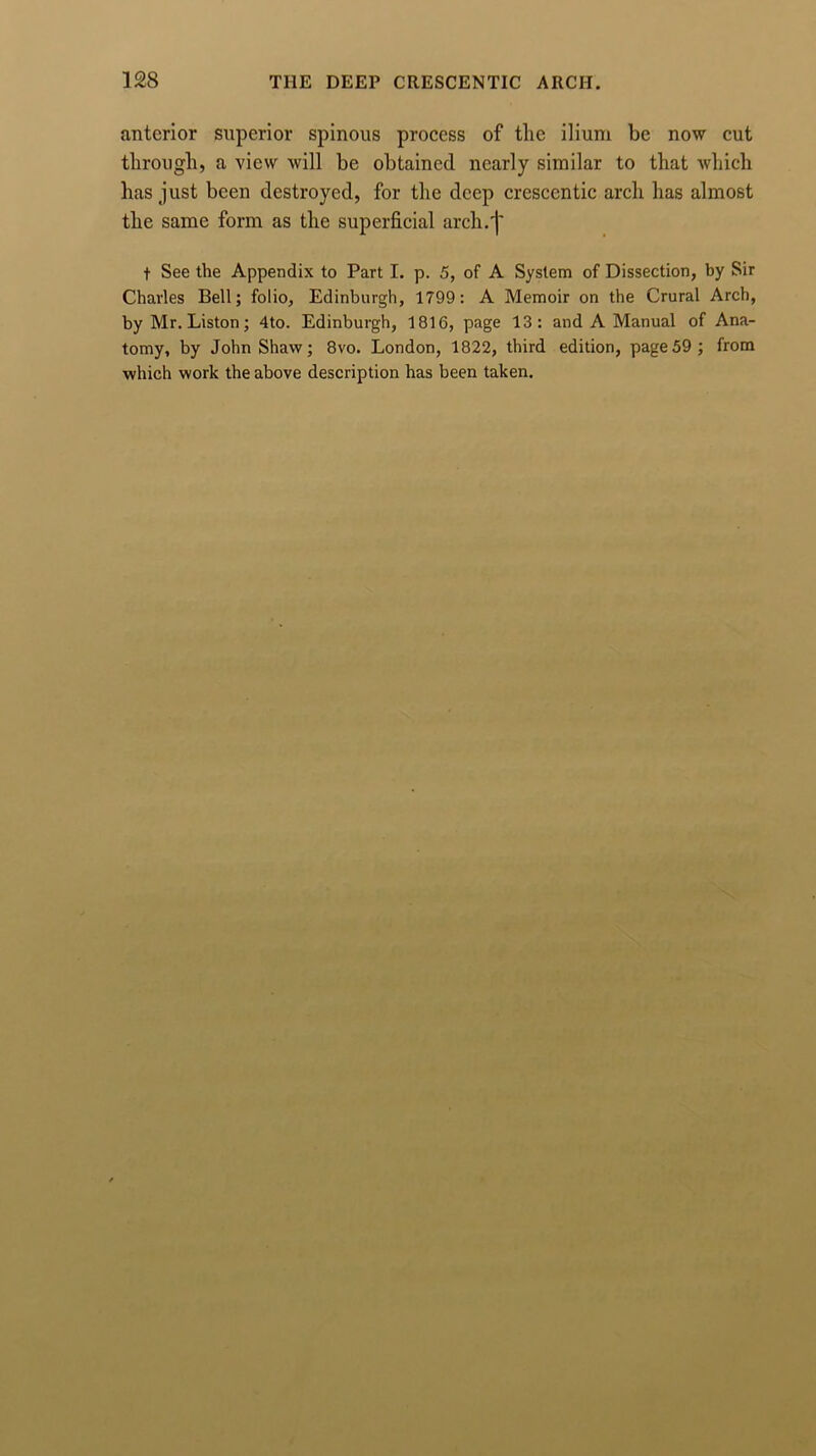 anterior superior spinous process of tlic ilium be now cut through, a view will be obtained nearly similar to that which has just been destroyed, for the deep crescentic arch has almost the same form as the superficial arch.'I' t See the Appendix to Part I. p. 5, of A System of Dissection, by Sir Charles Bell; folio, Edinburgh, 1799: A Memoir on the Crural Arch, by Mr. Liston; 4to. Edinburgh, 1816, page 13: and A Manual of Ana- tomy, by John Shaw; 8vo. London, 1822, third edition, page59; from which work the above description has been taken.