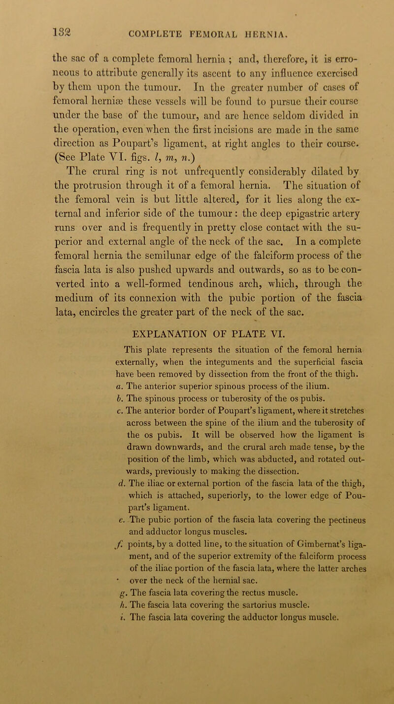 the sac of a complete femoral hernia ; and, therefore, it is erro- neous to attribute generally its ascent to any influence exercised by them upon the tumour. In the greater number of cases of femoral liernise these vessels will be found to pursue their course under the base of the tumour, and are hence seldom divided in the operation, even when the first incisions are made in the same direction as Poupart’s ligament, at right angles to their course. (See Plate VI. figs. /, m, n.) The crural ring is not unfrequently considerably dilated by the protrusion through it of a femoral hernia. The situation of the femoral vein is but little altered, for it lies along the ex- ternal and inferior side of the tumour : the deep epigastric artery runs over and is frequently in pretty close contact with the su- perior and external angle of the neck of the sac. In a complete femoral hernia the semilunar edge of the falciform process of the fascia lata is also pushed upwards and outwards, so as to be con- verted into a well-formed tendinous arch, which, through the medium of its connexion with the pubic portion of the fascia lata, encircles the greater part of the neck of the sac. EXPLANATION OF PLATE VI. This plate represents the situation of the femoral hernia externally, when the integuments and the superficial fascia have been removed by dissection from the front of the thigh. a. The anterior superior spinous process of the ilium. b. The spinous process or tuberosity of the os pubis. c. The anterior border of Poupart’s ligament, where it stretches across between the spine of the ilium and the tuberosity of the os pubis. It will be observed how the ligament is drawn downwards, and the crural arch made tense, by the position of the limb, which was abducted, and rotated out- wards, previously to making the dissection. d. The iliac or external portion of the fascia lata of the thigh, which is attached, superiorly, to the lower edge of Pou- part’s ligament. e. The pubic portion of the fascia lata covering the pectineus and adductor longus muscles. f. points, by a dotted line, to the situation of Gimbemat’s liga- ment, and of the superior extremity of the falciform process of the iliac portion of the fascia lata, where the latter arches * over the neck of the hernial sac. g. The fascia lata covering the rectus muscle. h. The fascia lata covering the sartorius muscle. i. The fascia lata covering the adductor longus muscle.