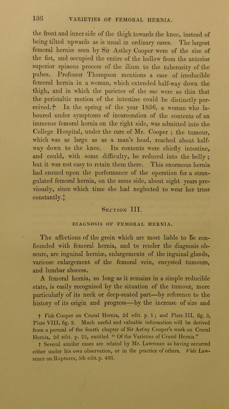 tlic front and inner side of the. thigh towards the knee, instead of being tilted upwards as is usual in ordinary cases. The largest femoral hemise seen by Sir Astlcy Cooper were of the size of the fist, and occupied the entire of the hollow from the anterior superior spinous process of the ilium to the tuberosity of the pubes. Professor Thompson mentions a case of irreducible femoral hernia in a woman, which extended half-way down the thigh, and in which the parietes of the sac were so thin that the peristaltic motion of the intestine could be distinctly per- ceived.f In the spring of the year 1836, a woman who la- boured under symptoms of incarceration of the contents of an immense femoral hernia on the right side, was admitted into the College Hospital, under the care of Mr. Cooper ; the tumour, which was as large as as a man’s head, reached about half- way down to the knee. Its contents were chiefly intestine, and could, with some difficulty, be reduced into the belly ; but it was not easy to retain them there. This enormous hernia had ensued upon the performance of the operation for a stran- gulated femoral hernia, on the same side, about eight years pre- viously, since which time she had neglected to wear her truss constantly-! Section III. DIAGNOSIS OF FEMORAL HERNIA. The affections of the groin which are most liable to Be con- founded with femoral hernia, and to render the diagnosis ob- scure, are inguinal hernise, enlargements of the inguinal glands, varicose enlargement of the femoral vein, encysted tumours, and lumbar abscess. A femoral hernia, so long as it remains in a simple reducible state, is easily recognised by the situation of the tumour, more particularly of its neck or deep-seated part—by reference to the history of its origin and progress—by the increase of size and f Vide Cooper on Crural Hernia, 2d edit. p. 1 ; and Plate III. fig. 3, Plate VIII. fig. 2. Much useful and valuable information will be derived from a perusal of the fourth chapter of Sir Astley Cooper’s work on Crural Hernia, 2d edit. p. 25, entitled “ Of the Varieties of Crural Hernia.” t Several similar cases are related by Mr. Lawrence as having occurred cither under his own observation, or in the practice of others. Vide Law- rence on Ruptures, 5th edit.p. 488.