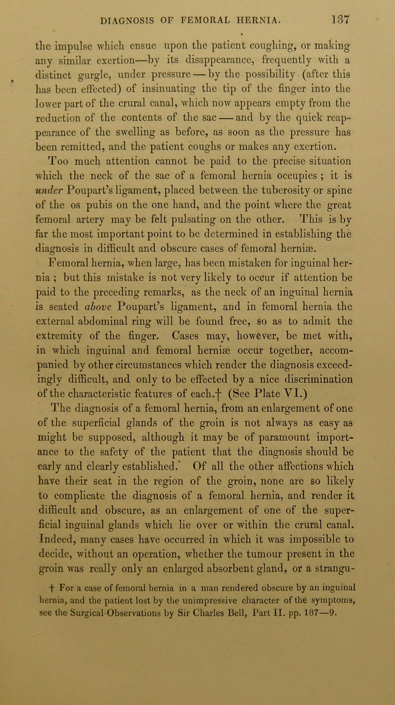 tlie impulse which ensue upon the patient coughing, or making any similar exertion—by its disappearance, frequently with a distinct gurgle, under pressure — by the possibility (after this has been effected) of insinuating the tip of the finger into the lower part of the crural canal, which now appears empty from the reduction of the contents of the sac — and by the quick reap- pearance of the swelling as before, as soon as the pressure has been remitted, and the patient coughs or makes any exertion. Too much attention cannot be paid to the precise situation which the neck of the sac of a femoral hernia occupies ; it is under Poupart’s ligament, placed between the tuberosity or spine of the os pubis on the one hand, and the point where the great femoral artery may be felt pulsating on the other. This is by far the most important point to be determined in establishing the diagnosis in difficult and obscure cases of femoral hernise. Femoral hernia, when large, has been mistaken for inguinal her- nia ; but this mistake is not very likely to occur if attention be paid to the preceding remarks, as the neck of an inguinal hernia is seated above Poupart’s ligament, and in femoral hernia the external abdominal ring will be found free, so as to admit the extremity of the finger. Cases may, however, be met with, in which inguinal and femoral hernise occur together, accom- panied by other circumstances which render the diagnosis exceed- ingly difficult, and only to be effected by a nice discrimination of the characteristic features of each.j- (See Plate VI.) The diagnosis of a femoral hernia, from an enlargement of one of the superficial glands of the groin is not always as easy as might be supposed, although it may be of paramount import- ance to the safety of the patient that the diagnosis should be early and clearly established.' Of all the other affections which have their seat in the region of the groin, none are so likely to complicate the diagnosis of a femoral hernia, and render it difficult and obscure, as an enlargement of one of the super- ficial inguinal glands which lie over or within the crural canal. Indeed, many cases have occurred in which it was impossible to decide, without an operation, whether the tumour present in the groin was really only an enlarged absorbent gland, or a strangu- f For a case of femoral hernia in a man rendered obscure by an inguinal hernia, and the patient lost by the unimpressive character of the symptoms, see the Surgical Observations by Sir Charles Bell, Part II. pp. 187—9.