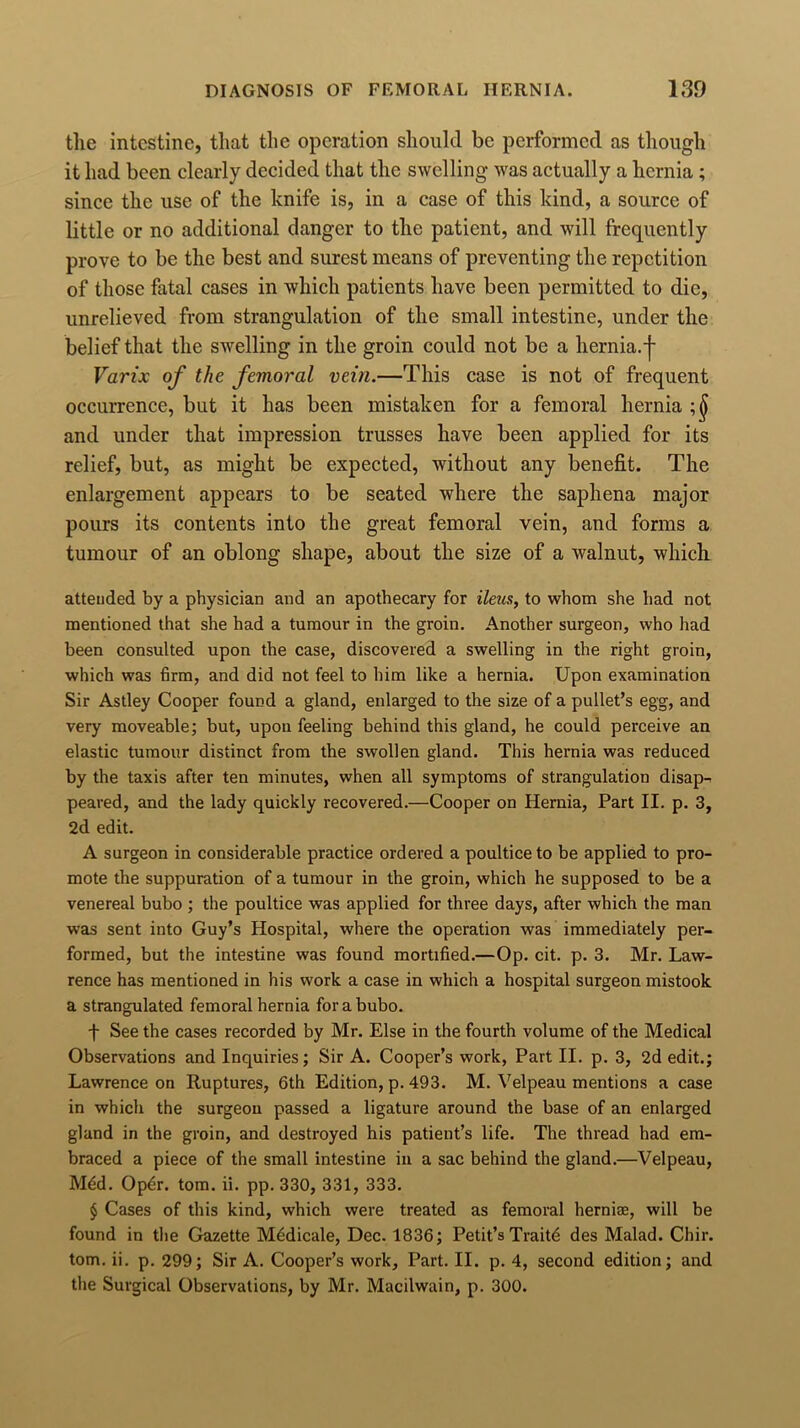 tlie intestine, that the operation should be performed as though it had been clearly decided that the swelling was actually a hernia ; since the use of the knife is, in a case of this kind, a source of little or no additional danger to the patient, and will frequently prove to be the best and surest means of preventing the repetition of those fatal cases in which patients have been permitted to die, unrelieved from strangulation of the small intestine, under the belief that the swelling in the groin could not be a hernia, j- Varix of the femoral vein.—This case is not of frequent occurrence, but it has been mistaken for a femoral hernia ;(j and under that impression trusses have been applied for its relief, but, as might be expected, without any benefit. The enlargement appears to be seated where the saphena major pours its contents into the great femoral vein, and forms a tumour of an oblong shape, about the size of a walnut, which attended by a physician and an apothecary for ileus, to whom she had not mentioned that she had a tumour in the groin. Another surgeon, who had been consulted upon the case, discovered a swelling in the right groin, which was firm, and did not feel to him like a hernia. Upon examination Sir Astley Cooper found a gland, enlarged to the size of a pullet’s egg, and very moveable; but, upon feeling behind this gland, he could perceive an elastic tumour distinct from the swollen gland. This hernia was reduced by the taxis after ten minutes, when all symptoms of strangulation disap- peared, and the lady quickly recovered.—Cooper on Hernia, Part II. p. 3, 2d edit. A surgeon in considerable practice ordered a poultice to be applied to pro- mote the suppuration of a tumour in the groin, which he supposed to be a venereal bubo ; the poultice was applied for three days, after which the man was sent into Guy’s Hospital, where the operation was immediately per- formed, but the intestine was found mortified.—Op. cit. p. 3. Mr. Law- rence has mentioned in his work a case in which a hospital surgeon mistook a strangulated femoral hernia for a bubo. f See the cases recorded by Mr. Else in the fourth volume of the Medical Observations and Inquiries; Sir A. Cooper’s work, Part II. p. 3, 2d edit.; Lawrence on Ruptures, 6th Edition, p. 493. M. Velpeau mentions a case in which the surgeon passed a ligature around the base of an enlarged gland in the groin, and destroyed his patient’s life. The thread had em- braced a piece of the small intestine in a sac behind the gland.—Velpeau, Mdd. Opdr. tom. ii. pp. 330, 331, 333. § Cases of this kind, which were treated as femoral herniae, will be found in the Gazette Mddicale, Dec. 1836; Petit’s Traitd des Malad. Cbir. tom. ii. p. 299; Sir A. Cooper’s work. Part. II. p. 4, second edition; and the Surgical Observations, by Mr. Macilwain, p. 300.