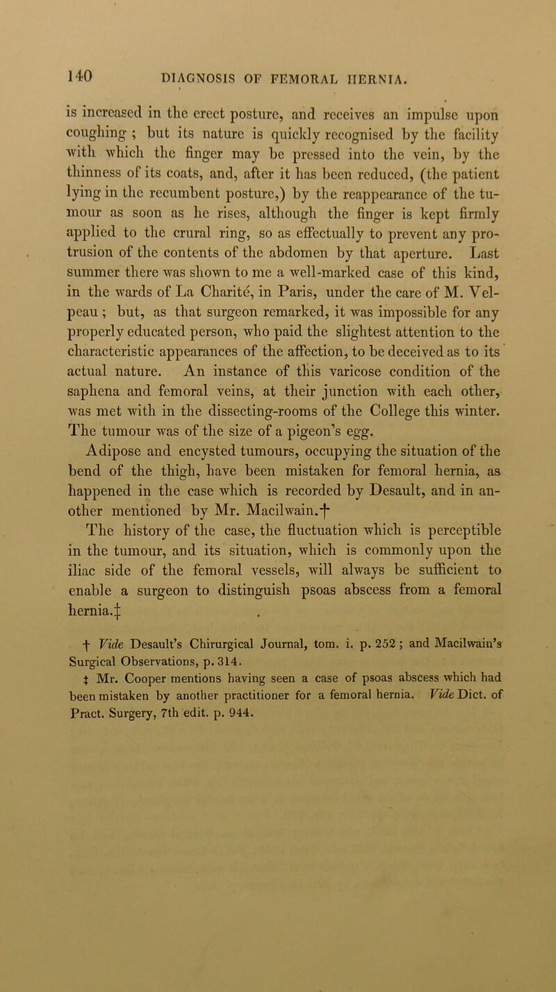 is increased in the erect posture, and receives an impulse upon coughing ; but its nature is quickly recognised by the facility with which the finger may be pressed into the vein, by the thinness of its coats, and, after it has been reduced, (the patient lying in the recumbent posture,) by the reappearance of the tu- mour as soon as he rises, although the finger is kept firmly applied to the crural ring, so as effectually to prevent any pro- trusion of the contents of the abdomen by that aperture. Last summer there was shown to me a well-marked case of this kind, in the wards of La Charite, in Paris, under the care of M. Vel- peau ; but, as that surgeon remarked, it was impossible for any properly educated person, who paid the slightest attention to the characteristic appearances of the affection, to be deceived as to its actual nature. An instance of this varicose condition of the saphena and femoral veins, at their junction with each other, was met with in the dissecting-rooms of the College this winter. The tumour was of the size of a pigeon’s egg. Adipose and encysted tumours, occupying the situation of the bend of the thigh, have been mistaken for femoral hernia, as happened in the case which is recorded by Desault, and in an- other mentioned by Mr. Macilwain.j* The history of the case, the fluctuation which is perceptible in the tumour, and its situation, which is commonly upon the iliac side of the femoral vessels, will always be sufficient to enable a surgeon to distinguish psoas abscess from a femoral hernia.;]: ■\ Vide Desault’s Chirurgical Journal, tom. i. p. 252; and Macilvvain’s Surgical Observations, p. 314. t Mr. Cooper mentions having seen a case of psoas abscess which had been mistaken by another practitioner for a femoral hernia. Vide Diet, of Pract. Surgery, 7th edit. p. 944.