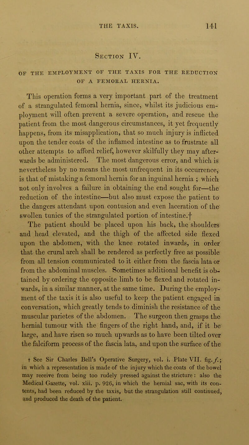 Section IV. OF THE EMPLOYMENT OF THE TAXIS FOR THE REDUCTION OF A FEMORAL HERNIA. This operation forms a very important part of the treatment of a strangulated femoral hernia, since, whilst its judicious em- ployment will often prevent a severe operation, and rescue the patient from the most dangerous circumstances, it yet frequently happens, from its misapplication, that so much injury is inflicted upon the tender coats of the inflamed intestine as to frustrate all other attempts to afford relief, however skilfully they may after- wards be administered. The most dangerous error, and which is nevertheless by no means the most unfrequent in its occurrence, is that of mistaking a femoral hernia for an inguinal hernia ; which not only involves a failure in obtaining the end sought for—the reduction of the intestine—but also must expose the patient to the dangers attendant upon contusion and even laceration of the swollen tunics of the strangulated portion of intestine.^ The patient should be placed upon his back, the shoulders and head elevated, and the thigh of the affected side flexed upon the abdomen, with the knee rotated inwards, in order that the crural arch shall be rendered as perfectly free as possible from all tension communicated to it either from the fascia lata or from the abdominal muscles. Sometimes additional benefit is ob- tained by ordering the opposite limb to be flexed and rotated in- wards, in a similar manner, at the same time. During the employ- ment of the taxis it is also useful to keep the patient engaged in conversation, which greatly tends to diminish the resistance of the muscular parietes of the abdomen. The surgeon then grasps the hernial tumour with the fingers of the right hand, and, if it be large, and have risen so much upwards as to have been tilted over the falciform process of the fascia lata, and upon the surface of the t See Sir Charles Bell’s Operative Surgery, vol. i. Plate VII. fig.f.; in which a representation is made of the injury which the coats of the bowel may receive from being too rudely pressed against the stricture : also the Medical Gazette, vol. xiii. p. 926, in which the hernial sac, with its con- tents, had been reduced by the taxis, but the strangulation still continued, and produced the death of the patient.