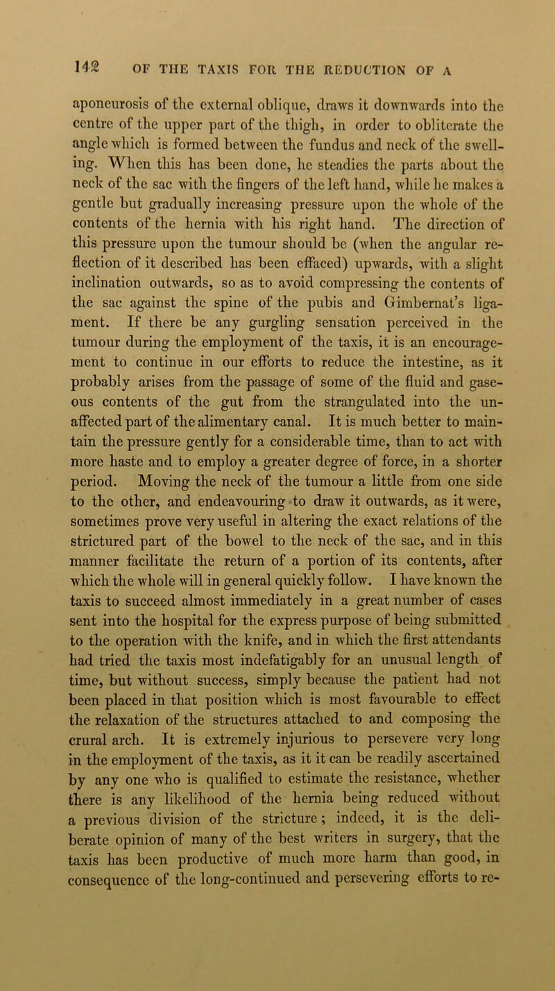 aponeurosis of the external oblique, draws it downwards into the centre of the upper part of the thigh, in order to obliterate the angle which is formed between the fundus and neck of the swell- ing. When this has been done, lie steadies the parts about the neck of the sac with the fingers of the left hand, while he makes a gentle but gradually increasing pressure upon the whole of the contents of the hernia with his right hand. The direction of this pressure upon the tumour should be (when the angular re- flection of it described has been effaced) upwards, with a slight inclination outwards, so as to avoid compressing the contents of the sac against the spine of the pubis and Gimbernat’s liga- ment. If there be any gurgling sensation perceived in the tumour during the employment of the taxis, it is an encourage- ment to continue in our efforts to reduce the intestine, as it probably arises from the passage of some of the fluid and gase- ous contents of the gut from the strangulated into the un- affected part of the alimentary canal. It is much better to main- tain the pressure gently for a considerable time, than to act with more haste and to employ a greater degree of force, in a shorter period. Moving the neck of the tumour a little from one side to the other, and endeavouring to draw it outwards, as it were, sometimes prove very useful in altering the exact relations of the strictured part of the bowel to the neck of the sac, and in this manner facilitate the return of a portion of its contents, after which the whole will in general quickly follow. I have known the taxis to succeed almost immediately in a great number of cases sent into the hospital for the express purpose of being submitted to the operation with the knife, and in which the first attendants had tried the taxis most indefatigably for an unusual length of time, but without success, simply because the patient had not been placed in that position which is most favourable to effect the relaxation of the structures attached to and composing the crural arch. It is extremely injurious to persevere very long in the employment of the taxis, as it it can be readily ascertained by any one who is qualified to estimate the resistance, whether there is any likelihood of the hernia being reduced without a previous division of the stricture; indeed, it is the deli- berate opinion of many of the best writers in surgery, that the taxis has been productive of much more harm than good, in consequence of the long-continued and persevering efforts to re-