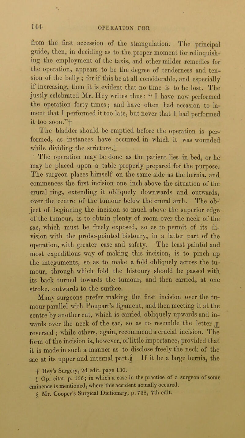 141. from the first accession of the strangulation. The principal guide, then, in deciding as to the proper moment for relinquish- ing the employment of the taxis, and other milder remedies for the operation, appears to be the degree of tenderness and ten- sion of the belly ; for if this be at all considerable, and especially if increasing, then it is evident that no time is to be lost. The justly celebrated Mr. Hey writes thus: “ I have now performed the operation forty times; and have often had occasion to la- ment that I performed it too late, but never that I had performed it too soon.,,j' The bladder should be emptied before the operation is per- formed, as instances have occurred in which it was wounded while dividing the stricture.j: The operation may be done as the patient lies in bed, or he may be placed upon a table properly prepared for the purpose. The surgeon places himself on the same side as the hernia, and commences the first incision one inch above the situation of the crural ring, extending it obliquely downwards and outwards, over the centre of the tumour below the crural arch. The ob- ject of beginning the incision so much above the superior edge of the tumour, is to obtain plenty of room over the neck of the sac, which must be freely exposed, so as to permit of its di- vision with the probe-pointed bistoury, in a latter part of the operation, with greater ease and safety. The least painful and most expeditious way of making this incision, is to pinch up the integuments, so as to make a fold obliquely across the tu- mour, through which fold the bistoury should be passed with its back turned towards the tumour, and then carried, at one stroke, outwards to the surface. Many surgeons prefer making the first incision over the tu- mour parallel with Poupart’s ligament, and then meeting it at the centre by another cut, which is carried obliquely upwards and in- wards over the neck of the sac, so as to resemble the letter j, reversed ; while others, again, recommend a crucial incision. The form of the incision is, however, of little importance, provided that it is made in such a manner as to disclose freely the neck of the sac at its upper and internal part.$ If it be a large hernia, the ■f Hey’s Surgery, 2d edit, page 130. X Op. citat. p. 156; in which a case in the practice of a surgeon of some eminence is mentioned, where this accident actually occured. § Mr. Cooper’s Surgical Dictionary, p. 738, 7th edit.