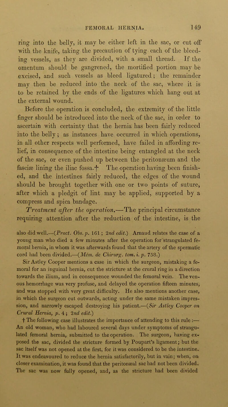 ring into the belly, it may be either left in the sac, or cut off with the knife, taking the precaution of tying each of the bleed- ing vessels, as they arc divided, with a small thread. If the omentum should be gangrened, the mortified portion may be excised, and such vessels as bleed ligatured; the remainder may then be reduced into the neck of the sac, where it is to be retained by the ends of the ligatures which hang out at the external wound. Before the operation is concluded, the extremity of the little finger should be introduced into the neck of the sac, in order to ascertain with certainty that the hernia has been fairly reduced into the belly; as instances have occurred in which operations, in all other respects well performed, have failed in affording re- lief, in consequence of the intestine being entangled at the neck of the sac, or even pushed up between the peritonseum and the fasciae lining the iliac fossa.*f* The operation having been finish- ed, and the intestines fairly reduced, the edges of the wound should be brought together with one or two points of suture, after which a pledgit of lint may be applied, supported by a compress and spica bandage. Treatment after the operation.—The principal circumstance requiring attention after the reduction of the intestine, is the also did well.—(Pract. Obs.p. 161 ; 2nd edit.) Arnaud relates the case of a young man who died a few minutes after the operation for strangulated fe- moral hernia, in whom it was afterwards found that the artery of the spermatic cord had been divided.—(Mem. de Chirurg. tom. i. p. 758.) Sir Astley Cooper mentions a case in which the surgeon, mistaking a fe- moral for an inguinal hernia, cut the stricture at the crural ring in a direction towards the ilium, and in consequence wounded the femoral vein. The ven- ous hemorrhage was very profuse, and delayed the operation fifteen minutes, and was stopped with very great difficulty. He also mentions another case, in which the surgeon cut outwards, acting under the same mistaken impres- sion, and narrowly escaped destroying his patient.—(Sir Astley Cooper on Crural Hernia, p. 4 ; 2nd edit.) t The following case illustrates the importance of attending to this rule :— An old woman, who had laboured several days under symptoms of strangu- lated femoral hernia, submitted to the operation. The surgeon, having ex- posed the sac, divided the stricture formed by Poupart’s ligament; but the sac itself was not opened at the first, for it was considered to be the intestine. It was endeavoured to reduce the hernia satisfactorily, but in vain; when, on closer examination, it was found that the peritonaeal sac had not been divided. The sac was now fully opened, and, as the stricture had been divided