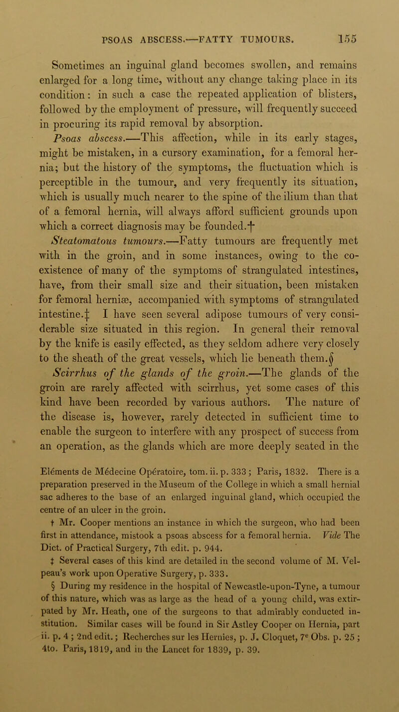 Sometimes an inguinal gland becomes swollen, and remains enlarged for a long time, without any change taking place in its condition: in such a case the repeated application of blisters, followed by the employment of pressure, will frequently succeed in procuring its rapid removal by absorption. Psoas abscess.—This affection, while in its early stages, might be mistaken, in a cursory examination, for a femoral her- nia; but the history of the symptoms, the fluctuation which is perceptible in the tumour, and very frequently its situation, which is usually much nearer to the spine of the ilium than that of a femoral hernia, will always afford sufficient grounds upon which a correct diagnosis may be founded.-f Steatomatous tumours.—Fatty tumours are frequently met with in the groin, and in some instances, owing to the co- existence of many of the symptoms of strangulated intestines, have, from their small size and their situation, been mistaken for femoral hernise, accompanied with symptoms of strangulated intestine.^: I have seen several adipose tumours of very consi- derable size situated in this region. In general their removal by the knife is easily effected, as they seldom adhere very closely to the sheath of the great vessels, which lie beneath them.^ Scirrhus of the glands of the groin.—The glands of the groin are rarely affected with scirrhus, yet some cases of this kind have been recorded by various authors. The nature of the disease is, however, rarely detected in sufficient time to enable the surgeon to interfere with any prospect of success from an operation, as the glands which are more deeply seated in the Elements de Medecine Operatoire, tom. ii. p. 333 ; Paris, 1832. There is a preparation preserved in the Museum of the College in which a small hernial sac adheres to the base of an enlarged inguinal gland, which occupied the centre of an ulcer in the groin. t Mr. Cooper mentions an instance in which the surgeon, who had been first in attendance, mistook a psoas abscess for a femoral hernia. Vide The Diet, of Practical Surgery, 7th edit. p. 944. t Several cases of this kind are detailed in the second volume of M. Vel- peau’s work upon Operative Surgery, p. 333. § During my residence in the hospital of Newcastle-upon-Tyne, a tumour of this nature, which was as large as the head of a young child, was extir- pated by Mr. Heath, one of the surgeons to that admirably conducted in- stitution. Similar cases will be found in Sir Astley Cooper on Hernia, part ii. p. 4 ; 2nd edit.; Recherches sur les Hernies, p. J. Cloquet, 7C Obs. p. 25 ; 4to. Paris, 1819, and in the Lancet for 1839, p. 39.