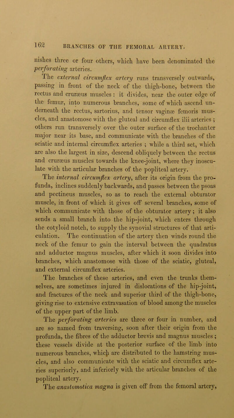 nislies three or four others, which have been denominated the perforating arteries. The external circumflex artery runs transversely outwards, passing in front of the neck of the thigh-bone, between the rectus and crurseus muscles : it divides, near the outer edge of the femur, into numerous branches, some of which ascend un- derneath the rectus, sartorius, and tensor vaginae femoris mus- cles, and anastomose with the gluteal and circumflex ilii arteries ; others run transversely over the outer surface of the trochanter major near its base, and communicate with the branches of the sciatic and internal circumflex arteries ; while a third set, which are also the largest in size, descend obliquely between the rectus and crurseus muscles towards the knee-joint, where they inoscu- late with the articular branches of the popliteal artery. The internal circumflex artery, after its origin from the pro- funda, inclines suddenly backwards, and passes between the psoas and pectineus muscles, so as to reach the external obturator muscle, in front of which it gives off several branches, some of which communicate with those of the obturator artery; it also sends a small branch into the hip-joint, which enters through the cotyloid notch, to supply the synovial structures of that arti- culation. The continuation of the artery then winds round the neck of the femur to gain the interval between the quadratus and adductor magnus muscles, after which it soon divides into branches, which anastomose with those of the sciatic, gluteal, and external circumflex arteries. The branches of these arteries, and even the trunks them- selves, are sometimes injured in dislocations of the hip-joint, and fractures of the neck and superior third of the thigh-bone, givingrise to extensive extravasation of blood among the muscles of the upper part of the limb. The perforating arteries are three or four in number, and are so named from traversing, soon after their origin from the profunda, the fibres of the adductor brevis and magnus muscles ; these vessels divide at the posterior surface of the limb into numerous branches, which are distributed to the hamstring mus- cles, and also communicate with the sciatic and circumflex arte- ries superiorly, and inferiorly with the articular branches of the popliteal artery. The anastomotica magna is given off from the femoral artery,
