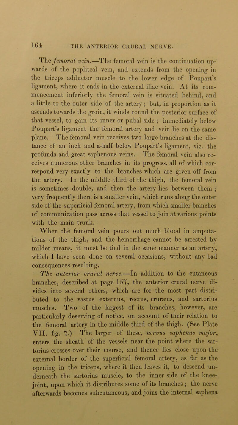 THE ANTERIOR CRURAL NERVE. The femoral vein.—The femoral vein is the continuation up- wards of the popliteal vein, and extends from the opening in the triceps adductor muscle to the lower edge of Poupart’s ligament, where it ends in the external iliac vein. At its com- mencement inferiorly the femoral vein is situated behind, and a little to the outer side of the artery; but, in proportion as it ascends towards the groin, it winds round the posterior surface of that vessel, to gain its inner or pubal side ; immediately below Poupart’s ligament the femoral artery and vein lie on the same plane. The femoral vein receives twro large branches at the dis- tance of an inch and a-half below Poupart’s ligament, viz. the profunda and great saphenous veins. The femoral vein also re- ceives numerous other branches in its progress, all of which cor- respond very exactly to the branches which are given off from the artery. In the middle third of the thigh, the femoral vein is sometimes double, and then the artery lies between them ; very frequently there is a smaller vein, which runs along the outer side of the superficial femoral artery, from which smaller branches of communication pass across that vessel to join at various points with the main trunk. When the femoral vein pours out much blood in amputa- tions of the thigh, and the hemorrhage cannot be arrested by milder means, it must be tied in the same manner as an artery, which I have seen done on several occasions, without any bad consequences resulting. The anterior crural nerve.—In addition to the cutaneous branches, described at page 157, the anterior crural nerve di- vides into several others, which are for the most part distri- buted to the vastus externus, rectus, crurteus, and sartorius muscles. Two of the largest of its branches, however, are particularly deserving of notice, on account of their relation to the femoral artery in the middle third of the thigh. (See Plate VII. fig. 7.) The larger of these, nervus saphenus major, enters the sheath of the vessels near the point where the sar- torius crosses over their course, and thence lies close upon the external border of the superficial femoral artery, as far as the opening in the triceps, where it then leaves it, to descend un- derneath the sartorius muscle, to the inner side of the knee- joint, upon which it distributes some of its branches ; the nerve afterwards becomes subcutaneous, and joins the internal saphena
