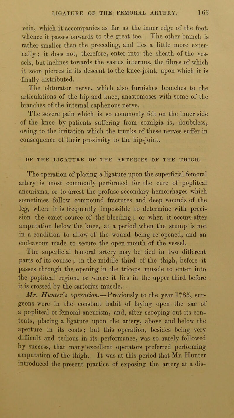 vein, which it accompanies as far as the inner edge of the foot, whence it passes onwards to the great toe. The other branch is rather smaller than the preceding, and lies a little more exter- nally ; it does not, therefore, enter into the sheath of the ves- sels, but inclines towards the vastus internus, the fibres of which it soon pierces in its descent to the knee-joint, upon which it is finally distributed. The obturator nerve, which also furnishes branches to the articulations of the hip and knee, anastomoses with some of the branches of the internal saphenous nerve. The severe pain which is so commonly felt on the inner side of the knee by patients suffering from coxalgia is, doubtless, owing to the irritation which the trunks of these nerves suffer in consequence of their proximity to the hip-joint. OF THE LIGATURE OF THE ARTERIES OF THE THIGH. The operation of placing a ligature upon the superficial femoral artery is most commonly performed for the cure of popliteal aneurisms, or to arrest the profuse secondary hemorrhages which sometimes follow compound fractures and deep wounds of the leg, where it is frequently impossible to determine with preci- sion the exact source of the bleeding; or when it occurs after amputation below the knee, at a period when the stump is not in a condition to allow of the wound being re-opened, and an endeavour made to secure the open mouth of the vessel. The superficial femoral artery may be tied in two different parts of its course ; in the middle third of the thigh, before it passes through the opening in the triceps muscle to enter into the popliteal region, or where it lies in the upper third before it is crossed by the sartorius muscle. Mr. Hunter’s operation.—Previously to the year 1785, sur- geons were in the constant habit of laying open the sac of a popliteal or femoral aneurism, and, after scooping out its con- tents, placing a ligature upon the artery, above and below the aperture in its coats; but this operation, besides being very difficult and tedious in its performance, was so rarely followed by success, that many excellent operators preferred performing amputation of the thigh. It was at this period that Mr. Hunter introduced the present practice of exposing the artery at a dis-