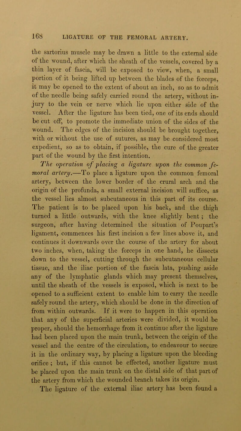 the sartorius muscle may be drawn a little to the external side of the wound, after which the sheath of the vessels, covered by a thin layer of fascia, will be exposed to view, when, a small portion of it being lifted up between the blades of the forceps, it may be opened to the extent of about an inch, so as to admit of the needle being safely carried round the artery, without in- jury to the vein or nerve which lie upon either side of the vessel. After the ligature has been tied, one of its ends should be cut off, to promote the immediate union of the sides of the wound. The edges of the incision should be brought together, with or without the use of sutures, as may be considered most expedient, so as to obtain, if possible, the cure of the greater part of the wound by the first intention. The operation of placing a ligature upon the common fe- moral artery.—To place a ligature upon the common femoral artery, between the lower border of the crural arch and the origin of the profunda, a small external incision will suffice, as the vessel lies almost subcutaneous in this part of its course. The patient is to be placed upon his back, and the thigh turned a little outwards, with the knee slightly bent; the surgeon, after having determined the situation of Poupart’s ligament, commences his first incision a few lines above it, and continues it downwards over the course of the artery for about two inches, when, taking the forceps in one hand, he dissects down to the vessel, cutting through the subcutaneous cellular tissue, and the iliac portion of the fascia lata, pushing aside any of the lymphatic glands which may present themselves, until the sheath of the vessels is exposed, which is next to be opened to a sufficient extent to enable him to carry the needle safely round the artery, which should be done in the direction of from within outwards. If it were to happen in this operation that any of the superficial arteries were divided, it would be proper, should the hemorrhage from it continue after the ligature had been placed upon the main trunk, between the origin of the vessel and the centre of the circulation, to endeavour to secure it in the ordinary way, by placing a ligature upon the bleeding orifice ; but, if this cannot be effected, another ligature must be placed upon the main trunk on the distal side of that part of the artery from which the wounded branch takes its origin. The ligature of the external iliac artery has been found a
