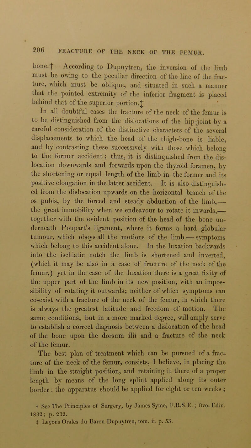 bone.'j' According to Dupuytren, the inversion of the limb must be owing to the peculiar direction of the line of the frac- ture, which must be oblique, and situated in such a manner that the pointed extremity of the inferior fragment is placed behind that of the superior portion. J In all doubtful cases the fracture of the neck of the femur is to be distinguished from the dislocations of the hip-joint by a careful consideration of the distinctive characters of the several displacements to which the head of the thigh-bone is liable, and by contrasting these successively with those which belong to the former accident; thus, it is distinguished from the dis- location downwards and forwards upon the thyroid foramen, bv the shortening or equal length of the limb in the former and its positive elongation in the latter accident. It is also distinguish- ed from the dislocation upwards on the horizontal branch of the os pubis, by the forced and steady abduction of the limb,— the great immobility when we endeavour to rotate it inwards,— together with the evident position of the head of the bone un- derneath Poupart’s ligament, where it forms a hard globular tumour, which obeys all the motions of the limb — symptoms which belong to this accident alone. In the luxation backwards into the ischiatic notch the limb is shortened and inverted, (which it may be also in a case of fracture of the neck of the femur,) yet in the case of the luxation there is a great fixity of the upper part of the limb in its new position, with an impos- sibility of rotating it outwards; neither of which symptoms can co-exist with a fracture of the neck of the femur, in which there is always the greatest latitude and freedom of motion. The same conditions, but in a more marked degree, will amply serve to establish a correct diagnosis between a dislocation of the head of the bone upon the dorsum ilii and a fracture of the neck of the femur. The best plan of treatment which can be pursued of a frac- ture of the neck of the femur, consists, I believe, in placing the limb in the straight position, and retaining it there of a proper length by means of the long splint applied along its outer border : the apparatus should be applied for eight or ten weeks ; t See Tlie Principles of Surgery, by James Syme, F.R.S.E.; 8vo. Edin. 1832; p. 232. t Lemons Orales du Baron Dupuytren, tom. ii. p. 53.