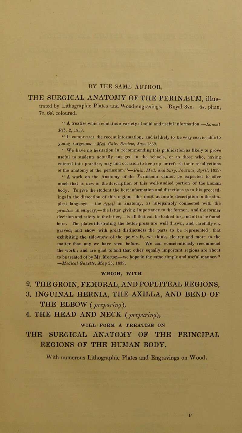 BY THE SAME AUTHOR, THE SURGICAL ANATOMY OF THE PERINEUM, illus- trated by Lithographic Plates and Wood-engravings. Royal 8vo. 6s. plain, 7s. 6d. coloured. “ A treatise which contains a variety of solid and useful information.—Lancet Feb. 2, 1839. “ It compresses the recent information, and is likely to be very serviceable to young surgeons.—Med. Chir. Revieiv, Jan. 1839. “ We have no hesitation in recommending this publication as likely to prove useful to students actually engaged in the schools, or to those who, having entered into practice, may find occasion to keep up or refresh their recollections of the anatomy of the perinseum.”—Edin. Med. and Surg. Journal, April, 1839- “ A work on the Anatomy of the Perinseum cannot be expected to offer much that is new in the description of this well-studied portion of the human body. To give the student the best information and directions as to his proceed- ings in the dissection of this region—the most accurate description in the sim- plest language — the detail in anatomy, as inseparably connected with the practice in surgery,—the latter giving importance to the former, and the former decision and safety to the latter,—is all that can be looked for, and all to be found here. The plates illustrating the letter-press are well drawn, and carefully en- graved, and show with great distinctness the parts to be represented ; that exhibiting the side-view of the pelvis is, we think, clearer and more to the matter than any we have seen before. We can conscientiously recommend the work ; and are glad to find that other equally important regions are about to be treated of by Mr. Morton—we hope in the same simple and useful manner.” —Medical Gazette, May 25, 1839. WHICH, WITH 2. THE GROIN, FEMORAL, AND POPLITEAL REGIONS, 3. INGUINAL HERNIA, THE AXILLA, AND BEND OF THE ELBOW (preparing), 4. THE HEAD AND NECK (preparing), WILL FORM A TREATISE ON THE SURGICAL ANATOMY OF THE PRINCIPAL REGIONS OF THE HUMAN BODY. With numerous Lithographic Plates and Engravings on Wood. 1>