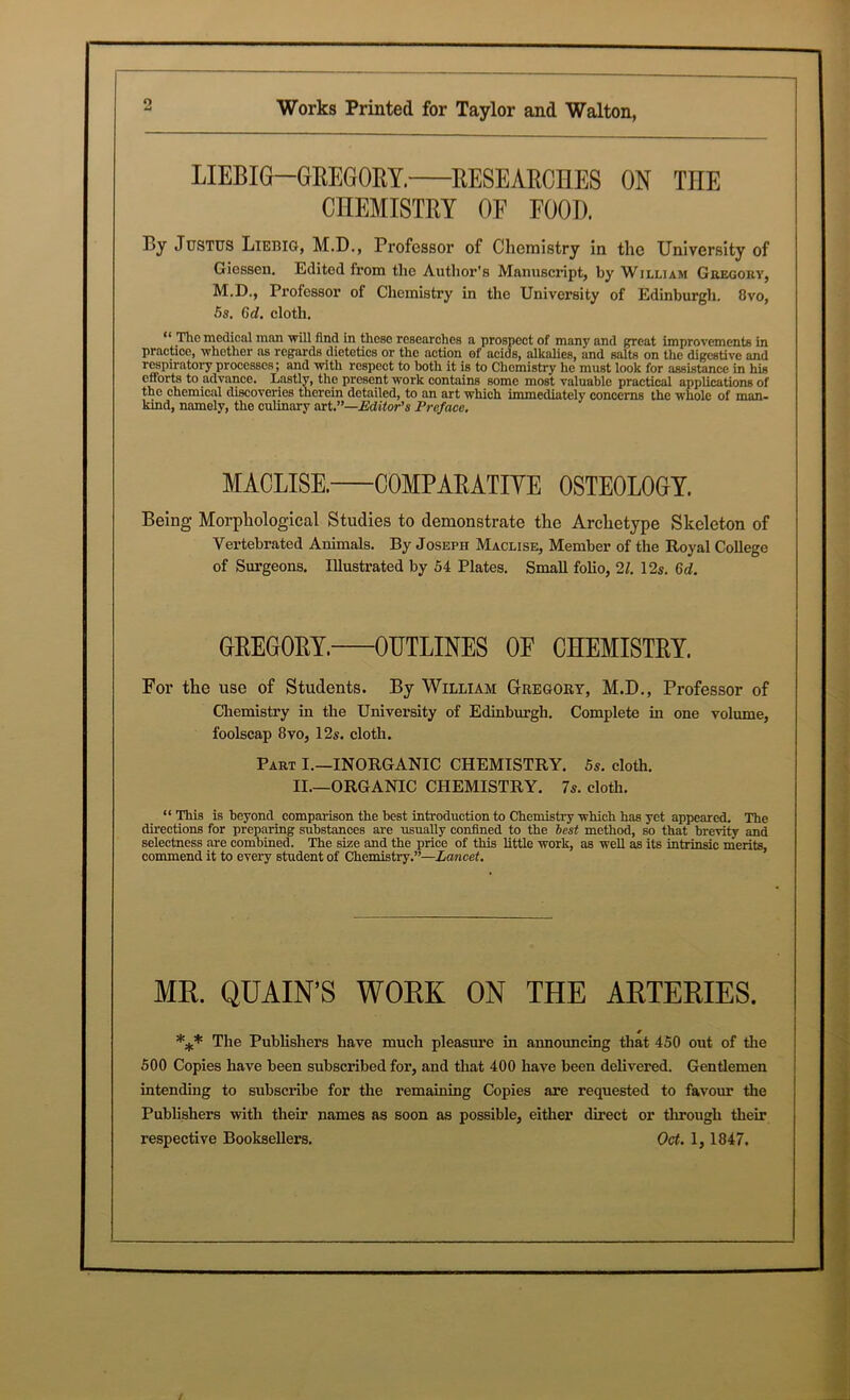 o LIEBIG—GREGORY. RESEARCHES ON TnE CHEMISTRY OF FOOH. By Justus Liebig, M.D., Professor of Chemistry in the University of Giessen. Edited from the Author's Manuscript, by William Gregory, M.D., Professor of Chemistry in the Univoi’sity of Edinburgh. 8vo, 5s. 6d. cloth. “ The medical man mil find in these researches a prospect of many and great improvements in practice, whether as regards dietetics or the action of acids, alkahes, and salts on the digestive and respiratory processes; and with respect to both it is to Chemistry he must look for assistance in his efforts to advance. Lastly, the present work contains some most valuable practical applications of the chemical discoveries therein detailed, to an art which immediately concerns the whole of man- kind, namely, the culinary art.”—Editor's Preface. MACLISE. COMPARATIVE OSTEOLOGY. Being Morphological Studies to demonstrate the Archetype Skeleton of Vertebrated Animals. By Joseph Maclise, Member of the Royal College of Surgeons. Illustrated by 54 Plates. Small folio, 21. 12s. 6d. GREGORY. OUTLINES OF CHEMISTRY. For the use of Students. By William Gregory, M.D., Professor of Chemistry in the University of Edinburgh. Complete in one volume, foolscap 8vo, 12s. cloth. Part I.—INORGANIC CHEMISTRY. 5s. cloth. II.—ORGANIC CHEMISTRY. 7s. cloth. “This is beyond comparison the best introduction to Chemistry which has yet appeared. The directions for preparing substances are usuaUy confined to the best method, so that brevity and selectness are combined. The size and the price of this little work, as weU as its intrinsic merits, commend it to every student of Chemistry.”—Lancet. MR. QUAIN’S WORK ON THE ARTERIES. *** The Publishers have much pleasure in announcing that 450 out of the 500 Copies have been subscribed for, and that 400 have been delivered. Gentlemen intending to subscribe for the remaining Copies are requested to favour the Publishers with their names as soon as possible, either direct or through their respective Booksellers. Oct. 1, 1847.