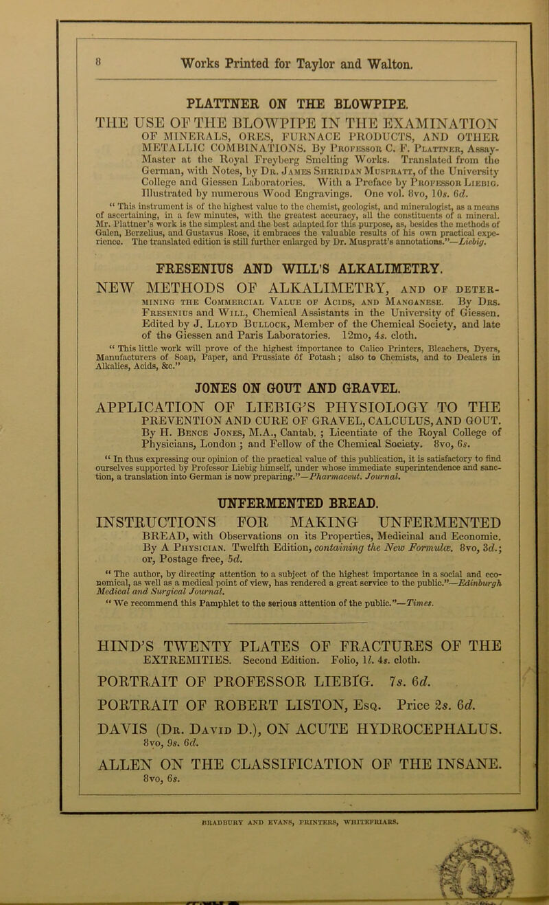 PLATTNER ON THE BLOWPIPE. THE USE OF THE BLOWPIPE IN THE EXAMINATION OF MINERALS, ORES, FURNACE PRODUCTS, AND OTHER METALLIC COMBINATIONS. By Professor C. F. Plattnkr, Assay- Master at the Royal Froyberg Smelting Works. Translated from the German, with Notes, by Dr. James Sheridan Muspratt, of the University College and Giessen Laboratories. With a Preface by Professor Liebig. Illustrated by numerous Wood Engravings. One vol. fivo, 10s. 6d. “ This instrument is of the highest value to the chemist, geologist, and mineralogist, as a means of ascertaining, in a few minutes, with the greatest accuracy, all the constituents of a mineral. Mr. Plattner’s work is the simplest and the best adapted for this purpose, as, besides the methods of Galen, Berzelius, and Gustavus Rose, it embraces the valuable results of his own practical expe- rience. The translated edition is still further enlarged by Dr. Muspratt’s annotations.”—Liebig. FRESENIUS AND WILL’S ALKALIMETRY. NEW METHODS OF ALKALIMETRY, and of deter- mining the Commercial, Value of Acids, and Manganese. By Drs. Fresenius and Will, Chemical Assistants in the University of Giessen. Edited by J. Lloyd Bullock, Member of the Chemical Society, and late of the Giessen and Paris Laboi’atories. 12mo, 4s. cloth. “ This little work will prove of the highest importance to Calico Printers, Bleachers, Dyers, Manufacturers of Soap, Paper, and Prussiate of Potash; also to Chemists, and to Dealers in Alkalies, Acids, &c.” JONES ON GOUT AND GRAVEL. APPLICATION OF LIEBIG’S PHYSIOLOGY TO THE PREVENTION AND CURE OF GRAVEL, CALCULUS, AND GOUT. By H. Bence Jones, M.A., Cantab. ; Licentiate of the Royal College of Physicians, London ; and Fellow of the Chemical Society. 8vo, 6s. “ In thus expressing our opinion of the practical value of this publication, it is satisfactory to find ourselves supported by Professor Liebig himself, under whose immediate superintendence and sanc- tion, a translation into German is now preparing.”—Pharmaceut. Journal. UNFERMENTED BREAD. INSTRUCTIONS EOR MAKING UNFERMENTED BREAD, with Observations on its Properties, Medicinal and Economic. By A Physician. Twelfth Edition, containing the New Formidce. 8vo, 3d.; or, Postage free, 5d. “ The author, by directing attention to a subject of the highest importance in a social and eco- nomical, as well as a medical point of view, has rendered a great service to the public.”—Edinburgh Medical and Surgical Journal. “ We recommend this Pamphlet to the serious attention of the public.”—Times. HIND’S TWENTY PLATES OF FRACTURES OF THE EXTREMITIES. Second Edition. Folio, 11. 4s. cloth. PORTRAIT OF PROFESSOR LIEBIG. 7s. 6d. PORTRAIT OF ROBERT LISTON, Esq. Price 2s. 6d. DAVIS (Dr. David D.), ON ACUTE HYDROCEPHALUS. 8yo, 9s. Gd. ALLEN ON THE CLASSIFICATION OF THE INSANE. 8vo, 6s. * UR AD BURY AND EVANS, PRINTERS, WHITEFRIARS.