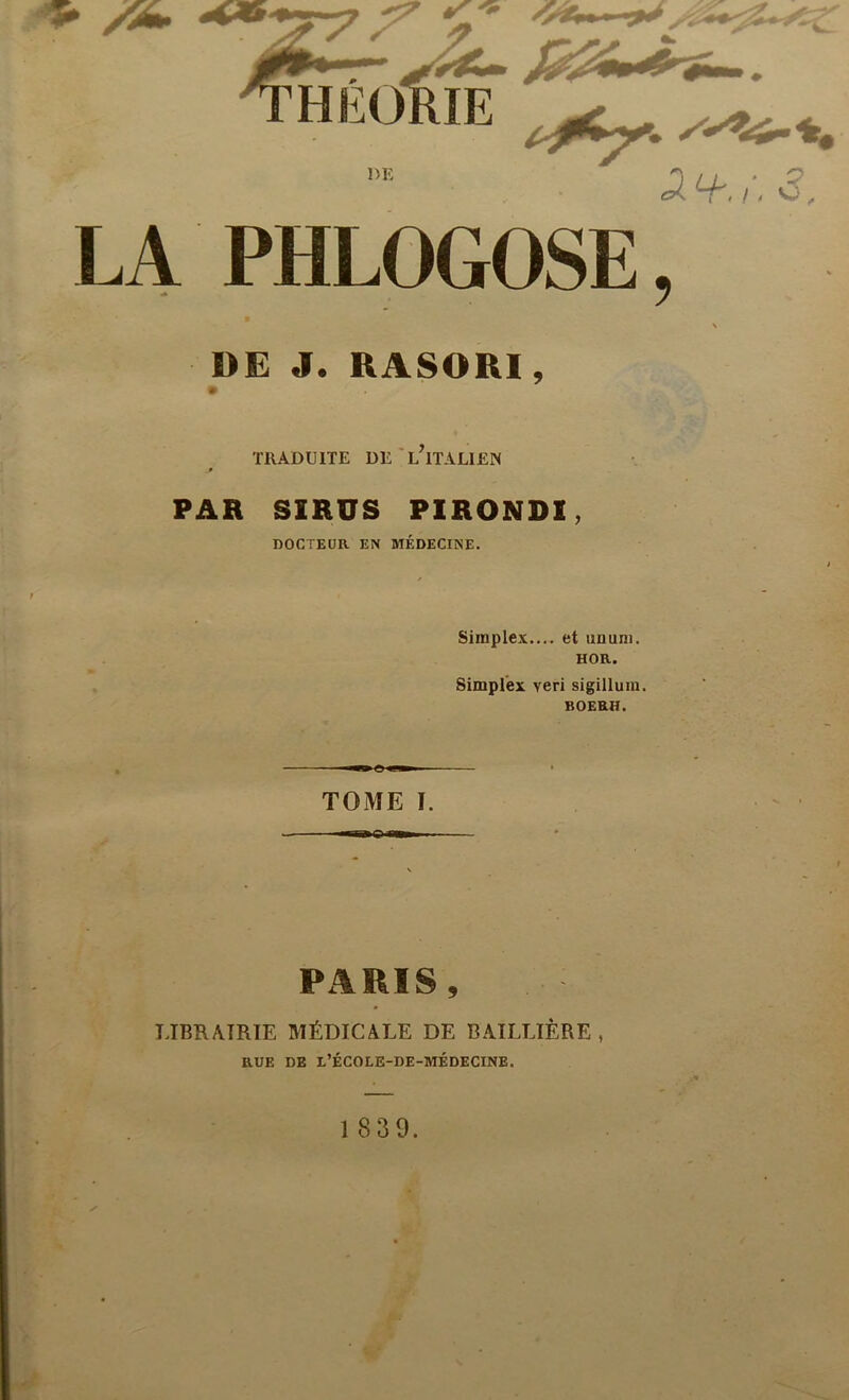 LA PHLOGOSE, DE J. RASORI, TRADUITE DE l’iTALIEN PAH SIRUS PIRONDI, DOCTEUR EN MÉDECINE. Simplex.... et imum. HOR. Simplex veri sigillum. BOERH. —» e <■» ■ TOME I. PARIS, LIBRAIRIE MÉDICALE DE BAILLIÈRE , RUE DE L’ÉCOLE-DE-MÉDECINE. 1 839.